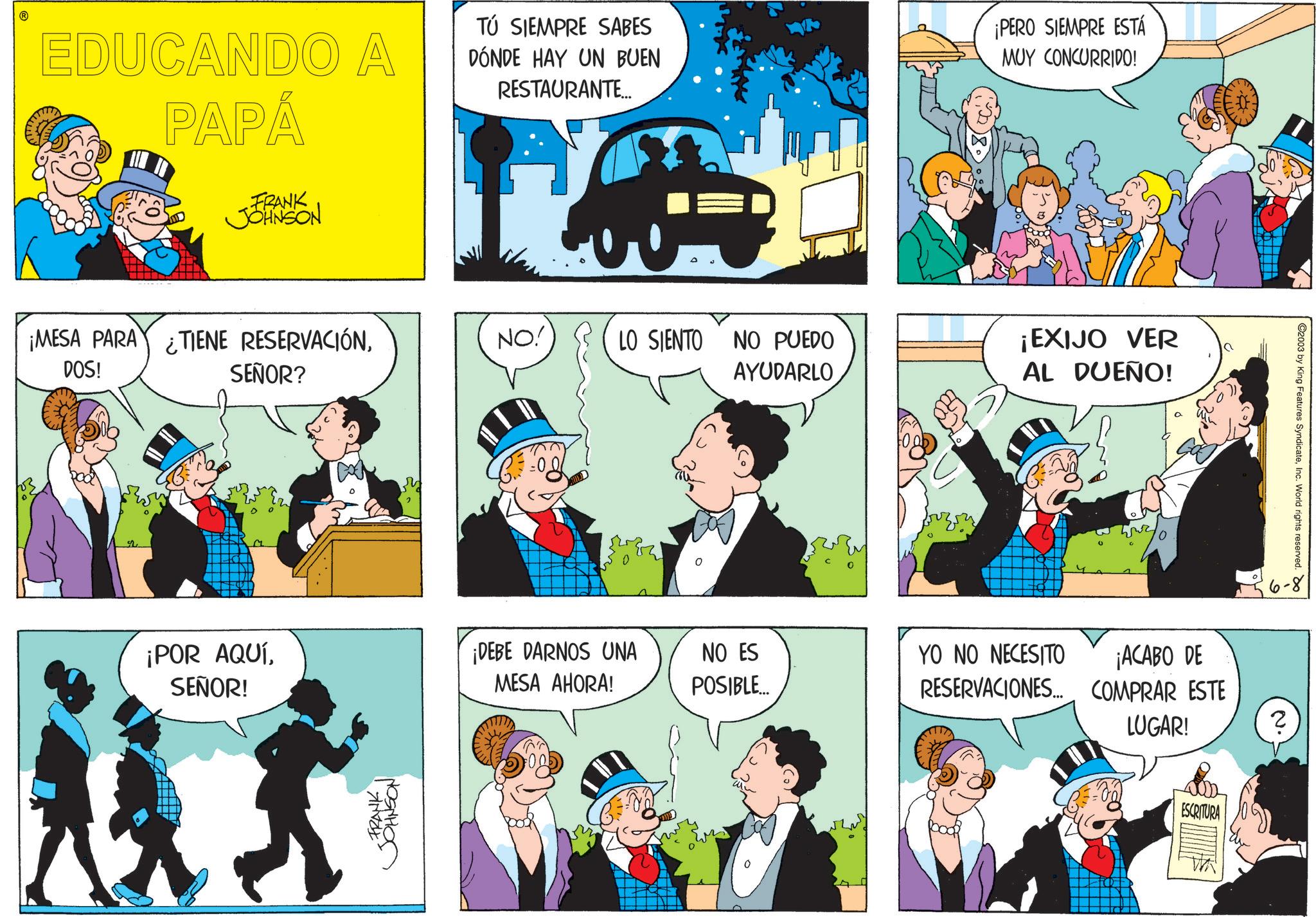 Fiction OCR: EDUCANDO A PAPÁ FRANK JOHNSON TÚ SIEMPRE SABES DÓNDE HAY UN BUEN RESTAURANTE... ¡PERO SIEMPRE ESTÁ MUY CONCURRIDO! ¡MESA PARA TIENE RESERVACIÓNDOS! SEÑOR? NO! LO SIENTO NO PUEDO AYUDARLO ¡EXIJO VER AL DUEÑO! 2003 by King Features SyndicateInc. World rights reserved. Do 6-8 ¡POR AQUÍSEÑOR! ¡DEBE DARNOS UNA MESA AHORA! NO ES POSIBLE... YO NO NECESITO ¡ACABO DE RESERVACIONES... COMPRAR ESTE LUGAR! N. ? FRANK JOHNSON ESCRITURA EDUCANDO A PAPÁ FRANK JOHNSON TÚ SIEMPRE SABES DÓNDE HAY UN BUEN RESTAURANTE ... ¡ PERO SIEMPRE ESTÁ MUY CONCURRIDO ! ¡ MESA PARA TIENE RESERVACIÓNDOS ! SEÑOR ? NO ! LO SIENTO NO PUEDO AYUDARLO ¡ EXIJO VER AL DUEÑO ! 2003 by King Features SyndicateInc. World rights reserved . Do 6-8 ¡ POR AQUÍSEÑOR ! ¡ DEBE DARNOS UNA MESA AHORA ! NO ES POSIBLE ... YO NO NECESITO ¡ ACABO DE RESERVACIONES ... COMPRAR ESTE LUGAR ! N. ? FRANK JOHNSON ESCRITURA