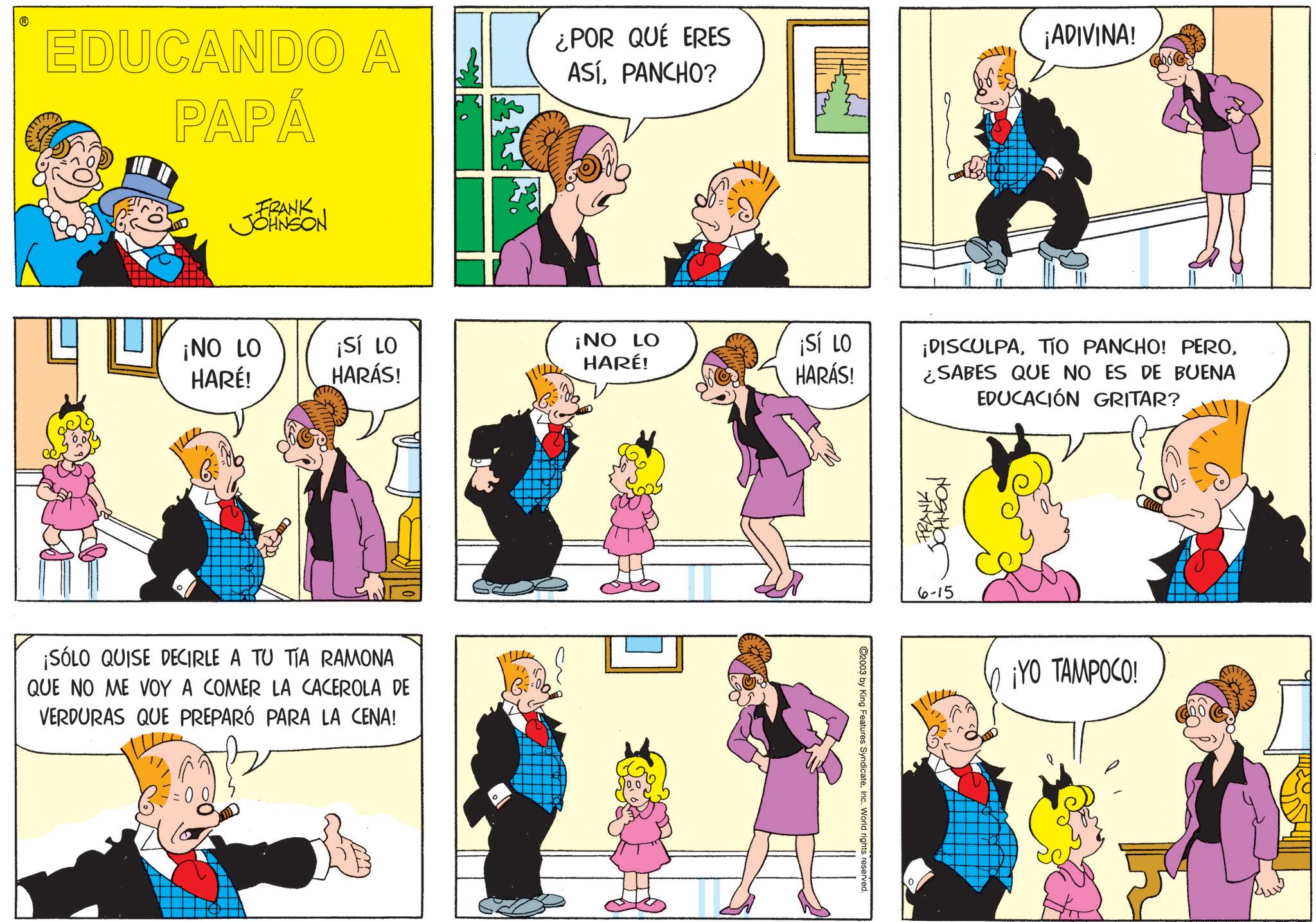 Sharing OCR: EDUCANDO A PAPÁ FRANK JOHNSON ¿POR QUÉ ERES ASÍPANCHO? ¡ADIVINA! ¡NO LO HARÉ! ¡SÍ LO HARÁS! ¡NO LO HARÉ! ¡SÍ LO HARÁS! ¡SÓLO QUISE DECIRLE A TU TÍA RAMONA QUE NO ME VOY A COMER LA CACEROLA DE VERDURAS QUE PREPARÓ PARA LA CENA! 2003 by King Features SyndicateInc. World rights reserved. ¡DISCULPA¿SABES QUE NO ES DE BUENA EDUCACIÓN GRITAR? FRANK ??????? 6-15 ¡YO TAMPOCO! EDUCANDO A PAPÁ FRANK JOHNSON ¿ POR QUÉ ERES ASÍPANCHO ? ¡ ADIVINA ! ¡ NO LO HARÉ ! ¡ SÍ LO HARÁS ! ¡ NO LO HARÉ ! ¡ SÍ LO HARÁS ! ¡ SÓLO QUISE DECIRLE A TU TÍA RAMONA QUE NO ME VOY A COMER LA CACEROLA DE VERDURAS QUE PREPARÓ PARA LA CENA ! 2003 by King Features SyndicateInc. World rights reserved . ¡ DISCULPATIO PANCHO ! PERO¿ SABES QUE NO ES DE BUENA EDUCACIÓN GRITAR ? FRANK ??????? 6-15 ¡ YO TAMPOCO !