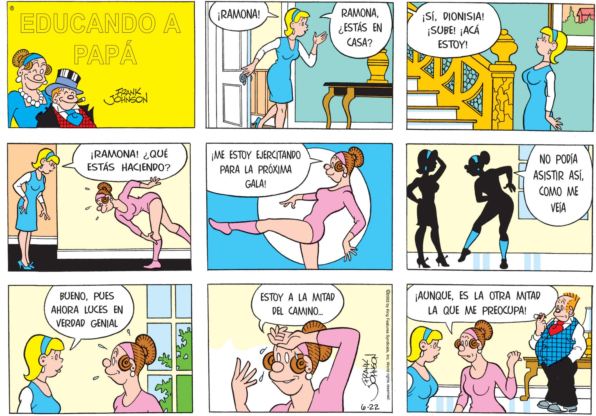Publication OCR: EDUCANDO A PAPÁ FRANK JOHNSON ¡RAMONA! ¿QUÉ ESTÁS HACIENDO? BUENOPUES AHORA LUCES EN VERDAD GENIAL q ¡RAMONA! ¡ME ESTOY EJERCITANDO PARA LA PRÓXIMA GALA! ESTOY A LA MITAD DEL CAMINO... RAMONA¿ESTÁS EN CASA? ¡SÍDIONISIA! ¡SUBE! ¡ACÁ ESTOY! FRANK I JOHNSON 6-22 ©2003 by King Features SyndicateInc. World rights reserved. NO PODÍA ASISTIR ASÍCOMO ME VEÍA ¡AUNQUEES LA OTRA MITAD LA QUE ME PREOCUPA! EDUCANDO A PAPÁ FRANK JOHNSON ¡ RAMONA ! ¿ QUÉ ESTÁS HACIENDO ? BUENOPUES AHORA LUCES EN VERDAD GENIAL q ¡ RAMONA ! ¡ ME ESTOY EJERCITANDO PARA LA PRÓXIMA GALA ! ESTOY A LA MITAD DEL CAMINO ... RAMONA¿ ESTÁS EN CASA ? ¡ SÍDIONISIA ! ¡ SUBE ! ¡ ACÁ ESTOY ! FRANK I JOHNSON 6-22 © 2003 by King Features SyndicateInc. World rights reserved . NO PODÍA ASISTIR ASÍCOMO ME VEÍA ¡ AUNQUEES LA OTRA MITAD LA QUE ME PREOCUPA !