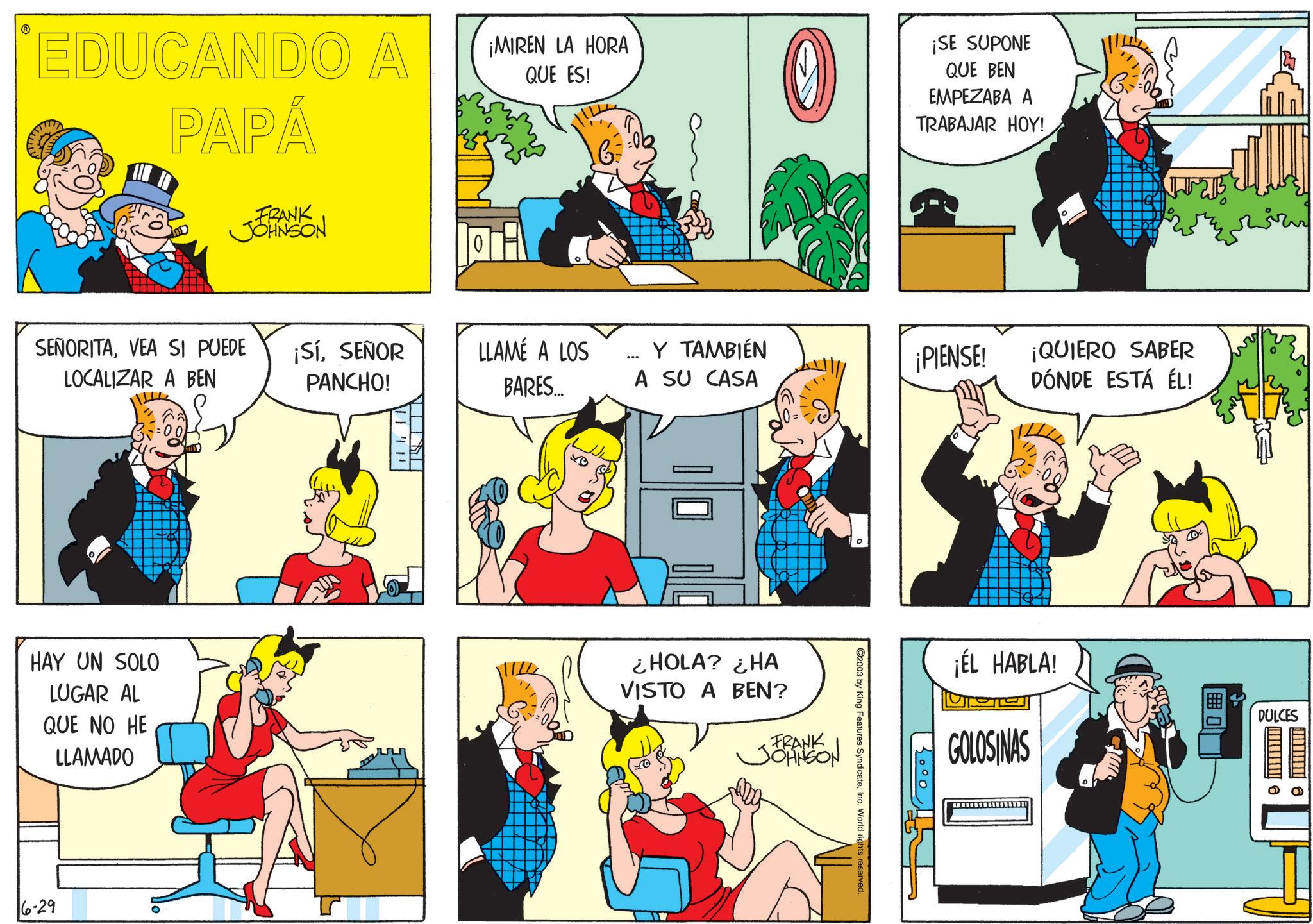 Gesture OCR: EDUCANDO A PAPÁ ¡MIREN LA HORA QUE ES! 0 ¡SE SUPONE QUE BEN EMPEZABA A TRABAJAR HOY! FRANK JOHNSON SEÑORITAVEA SI PUEDE LOCALIZAR A BEN ¡SíSEÑOR PANCHO! LLAMÉ A LOS BARES... Y TAMBIÉN A SU CASA HAY UN SOLO LUGAR AL QUE NO HE LLAMADO ¿HOLA? ¿HA VISTO A BEN? FRANK JOHNSON 16-29 ¡PIENSE! ¡QUIERO SABER DÓNDE ESTÁ ÉL! 2003 by King Features SyndicateInc. World rights reserved. ¡ÉL HABLA! GOLOSINAS O DULCES EDUCANDO A PAPÁ ¡ MIREN LA HORA QUE ES ! 0 ¡ SE SUPONE QUE BEN EMPEZABA A TRABAJAR HOY ! FRANK JOHNSON SEÑORITAVEA SI PUEDE LOCALIZAR A BEN ¡ SíSEÑOR PANCHO ! LLAMÉ A LOS BARES ... Y TAMBIÉN A SU CASA HAY UN SOLO LUGAR AL QUE NO HE LLAMADO ¿ HOLA ? ¿ HA VISTO A BEN ? FRANK JOHNSON 16-29 ¡ PIENSE ! ¡ QUIERO SABER DÓNDE ESTÁ ÉL ! 2003 by King Features SyndicateInc. World rights reserved . ¡ ÉL HABLA ! GOLOSINAS O DULCES