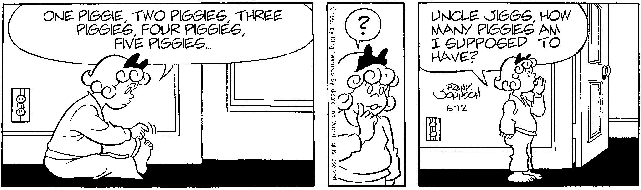 Line art OCR: ONE PIGGIETHREE PIGGIESFIVE PIGGIES... ? UNCLE JIGGSHOW MANY PIGGIES AM I SUPPOSED TO HAVE? B FRANK JOHNSON 6-12 ©1997 by King Features Syndicate. Inc. World rights reserved. ONE PIGGIETWO PIGGIESTHREE PIGGIESFOUR PIGGIESFIVE PIGGIES ... ? UNCLE JIGGSHOW MANY PIGGIES AM I SUPPOSED TO HAVE ? B FRANK JOHNSON 6-12 © 1997 by King Features Syndicate . Inc. World rights reserved .