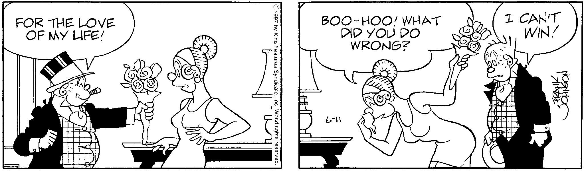 Comics OCR: FOR THE LOVE OF MY LIFE! 1997 by King Features SyndicateInc. World rights reserved. BOO-HOO! WHAT DID YOU DO WRONG? 6-11 I CAN'T WIN! -FRANK??????? FOR THE LOVE OF MY LIFE ! 1997 by King Features SyndicateInc. World rights reserved . BOO - HOO ! WHAT DID YOU DO WRONG ? 6-11 I CAN'T WIN ! -FRANK