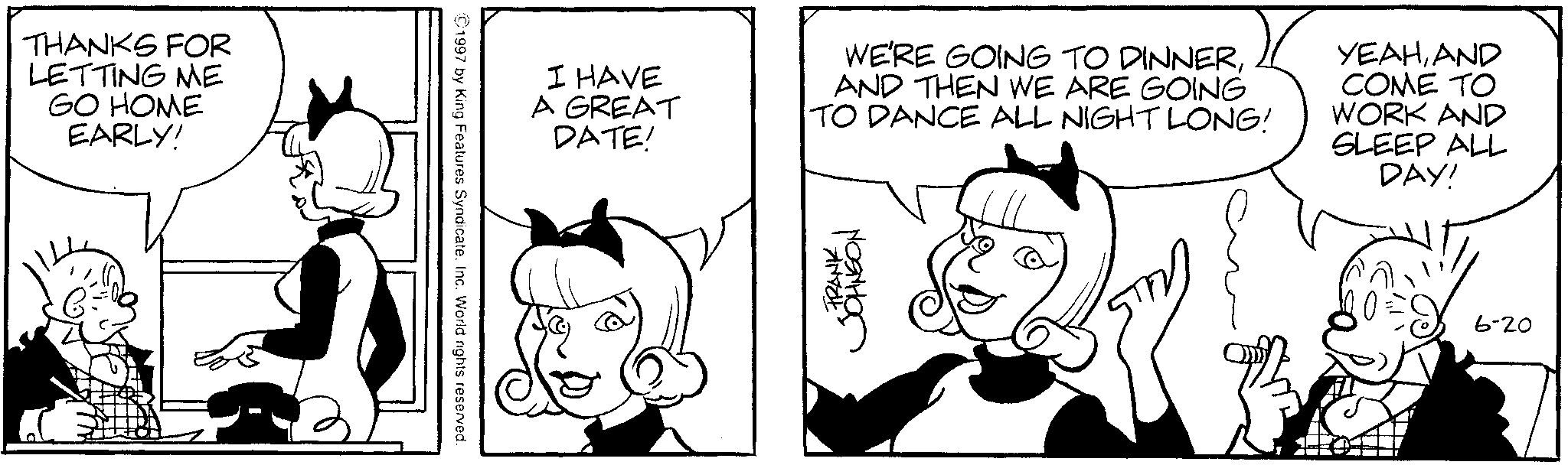 Animated cartoon OCR: THANKS FOR LETTING ME GO HOME EARLY! 1997 by King Features SyndicateInc. World rights reserved. I HAVE A GREAT DATE! WE'RE GOING TO DINNERAND THEN WE ARE GOING TO DANCE ALL NIGHT LONG! YEAHAND COME TO WORK AND SLEEP ALL DAY! FRANK JOHNSON 6-20 THANKS FOR LETTING ME GO HOME EARLY ! 1997 by King Features SyndicateInc. World rights reserved . I HAVE A GREAT DATE ! WE'RE GOING TO DINNERAND THEN WE ARE GOING TO DANCE ALL NIGHT LONG ! YEAHAND COME TO WORK AND SLEEP ALL DAY ! FRANK JOHNSON 6-20