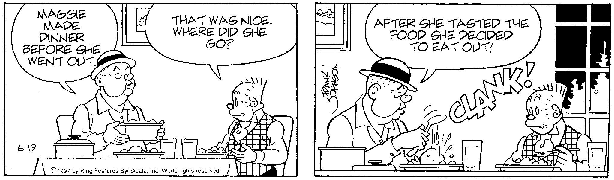 Conversation OCR: 6-19 MAGGIE MADE DINNER BEFORE SHE WENT OUT. THAT WAS NICE. WHERE DID SHE GO? 1997 by King Features SyndicateInc. World rights reserved. FRANK JOHNSON AFTER SHE TASTED THE FOOD SHE DECIDED TO EAT OUT! CLANKS 6-19 MAGGIE MADE DINNER BEFORE SHE WENT OUT . THAT WAS NICE . WHERE DID SHE GO ? 1997 by King Features SyndicateInc. World rights reserved . FRANK JOHNSON AFTER SHE TASTED THE FOOD SHE DECIDED TO EAT OUT ! CLANKS