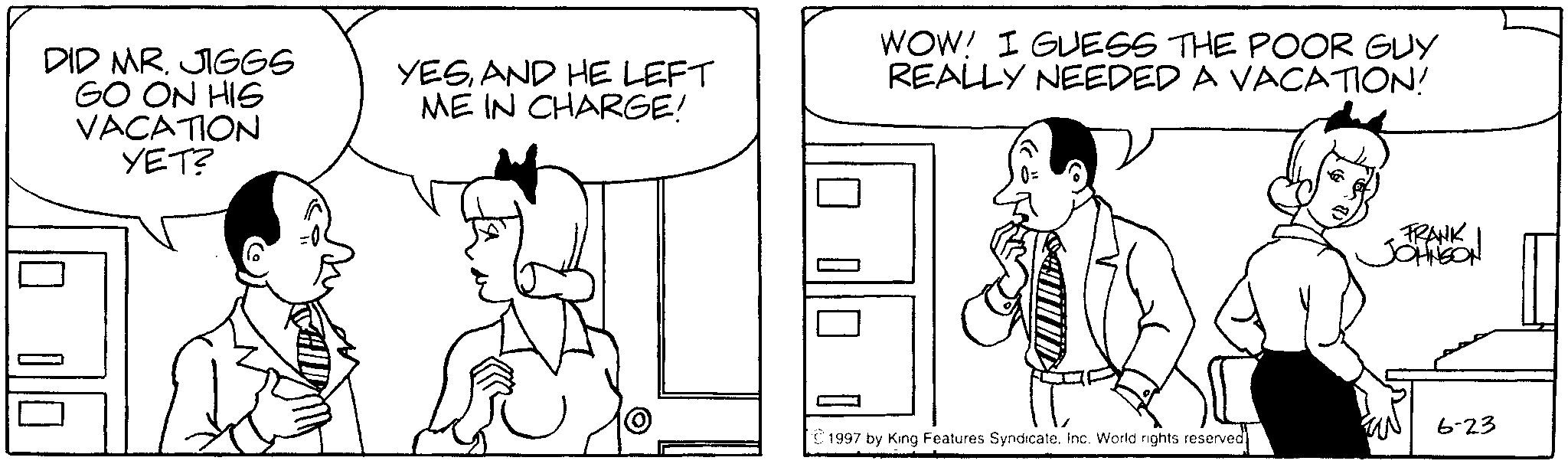 Elbow OCR: DID MR. JIGGS GO ON HIS VACATION YET? YESAND HE LEFT ME IN CHARGE! WOW! I GUESS THE POOR GUY REALLY NEEDED A VACATION! FRANK JOHNSON 6-23 ©1997 by King Features Syndicate. Inc. World rights reserved DID MR . JIGGS GO ON HIS VACATION YET ? YESAND HE LEFT ME IN CHARGE ! WOW ! I GUESS THE POOR GUY REALLY NEEDED A VACATION ! FRANK JOHNSON 6-23 © 1997 by King Features Syndicate . Inc. World rights reserved
