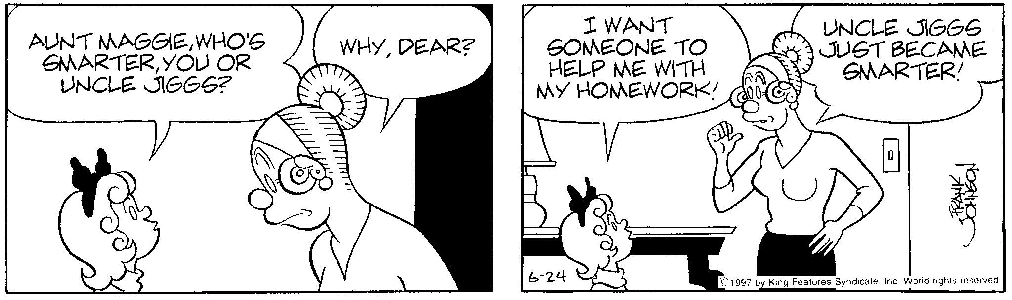 Happiness OCR: AUNT MAGGIEWHO'S SMARTERYOU OR UNCLE JIGGS? WHYDEAR? 6-24 I WANT SOMEONE TO HELP ME WITH MY HOMEWORK! UNCLE JIGGS JUST BECAME SMARTER! ? FRANK JOHNSON 1997 by King Features SyndicateInc. World rights reserved. AUNT MAGGIEWHO'S SMARTERYOU OR UNCLE JIGGS ? WHYDEAR ? 6-24 I WANT SOMEONE TO HELP ME WITH MY HOMEWORK ! UNCLE JIGGS JUST BECAME SMARTER ! ? FRANK JOHNSON 1997 by King Features SyndicateInc. World rights reserved .