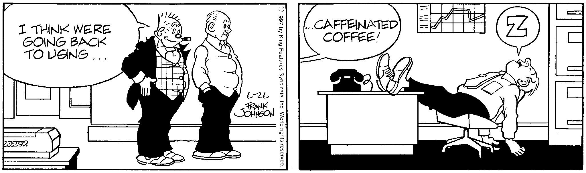 Fictional character OCR: I THINK WERE GOING BACK TO USING... SORTER .CAFFEINATED COFFEE! 1997 by King Features SyndicateInc. World rights reserved. 6-26 FRANK JOHNSON 38 N I THINK WERE GOING BACK TO USING ... SORTER .CAFFEINATED COFFEE ! 1997 by King Features SyndicateInc. World rights reserved . 6-26 FRANK JOHNSON 38 N