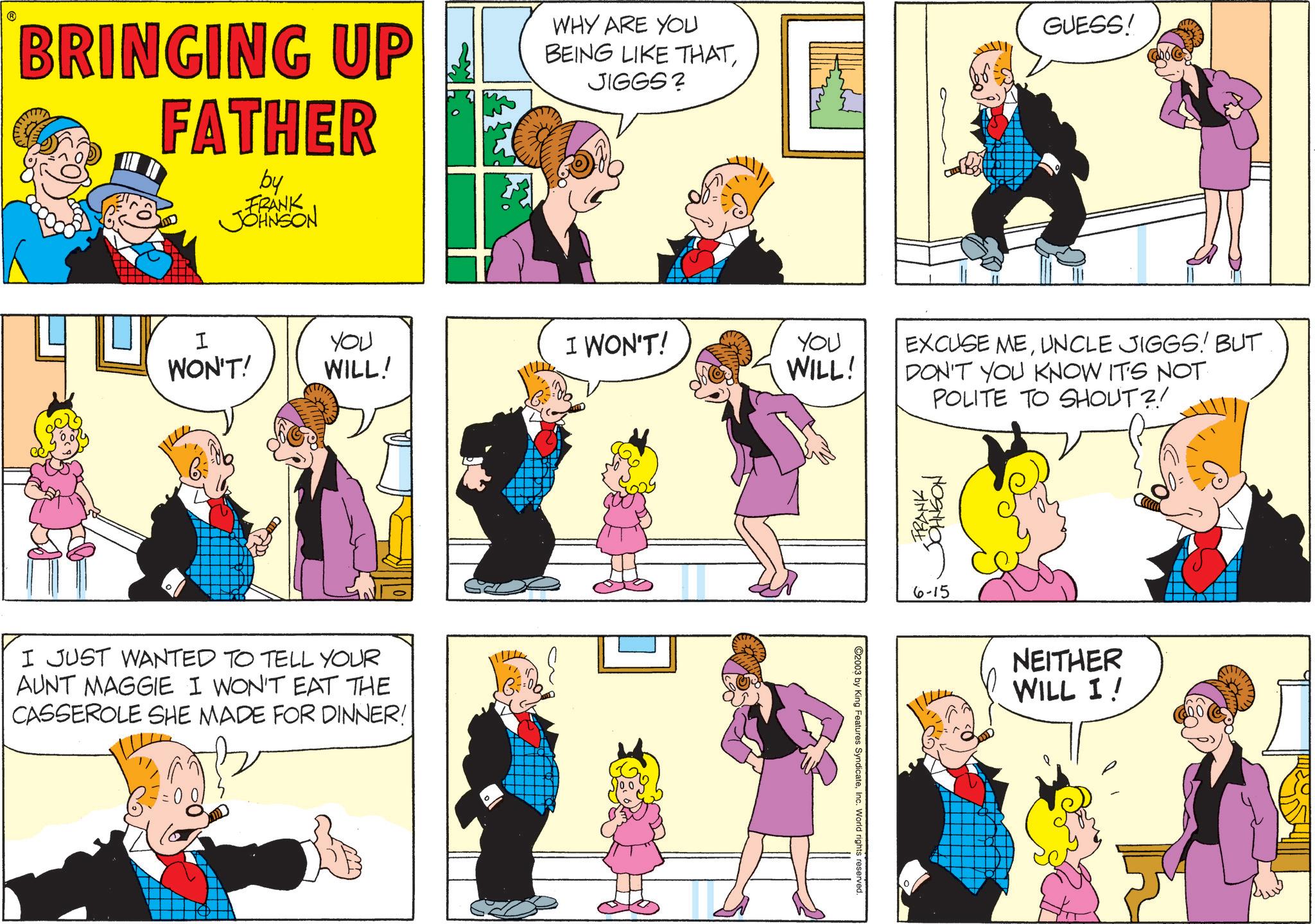 Publication OCR: BRINGING UP FATHER by FRANK JOHNSON WHY ARE YOU BEING LIKE THATJIGGS? I WON'T! YOU WILL! I WON'T! You WILL! I JUST WANTED TO TELL YOUR AUNT MAGGIE I WON'T EAT THE CASSEROLE SHE MADE FOR DINNER! 2003 by King Features SyndicateInc. World rights reserved. GUESS! EXCUSE MEUNCLE JIGGS! BUT DON'T YOU KNOW IT'S NOT POLITE TO SHOUT?! FRANK JOHNSON 6-15 NEITHER WILL I! BRINGING UP FATHER by FRANK JOHNSON WHY ARE YOU BEING LIKE THATJIGGS ? I WON'T ! YOU WILL ! I WON'T ! You WILL ! I JUST WANTED TO TELL YOUR AUNT MAGGIE I WON'T EAT THE CASSEROLE SHE MADE FOR DINNER ! 2003 by King Features SyndicateInc. World rights reserved . GUESS ! EXCUSE MEUNCLE JIGGS ! BUT DON'T YOU KNOW IT'S NOT POLITE TO SHOUT ?! FRANK JOHNSON 6-15 NEITHER WILL I !