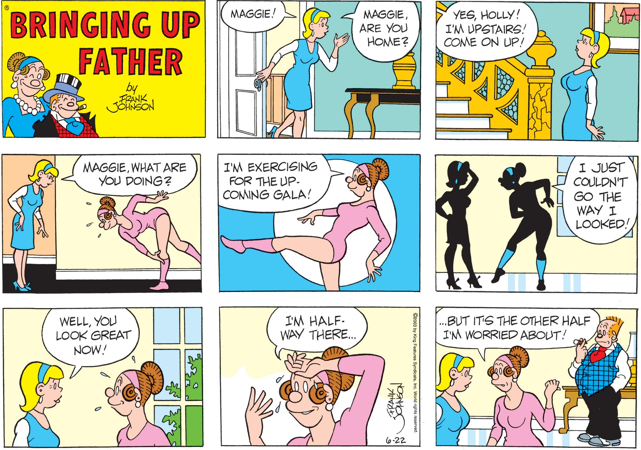 Graphics OCR: BRINGING UP FATHER by FRANK JOHNSON MAGGIE! MAGGIEARE YOU HOME? MAGGIEWHAT ARE YOU DOING? I'M EXERCISING FOR THE UP. COMING GALA! WELLYOU LOOK GREAT NOW! I'M HALF- WAY THERE... FRANK JOHNSON 6-22 ©2003 by King Features SyndicateInc. World rights reserved. YESHOLLY! I'M UPSTAIRS! COME ON UP! I JUST COULDN'T GO THE WAY I LOOKED! ...BUT IT'S THE OTHER HALF I'M WORRIED ABOUT! BRINGING UP FATHER by FRANK JOHNSON MAGGIE ! MAGGIEARE YOU HOME ? MAGGIEWHAT ARE YOU DOING ? I'M EXERCISING FOR THE UP . COMING GALA ! WELLYOU LOOK GREAT NOW ! I'M HALF- WAY THERE ... FRANK JOHNSON 6-22 © 2003 by King Features SyndicateInc. World rights reserved . YESHOLLY ! I'M UPSTAIRS ! COME ON UP ! I JUST COULDN'T GO THE WAY I LOOKED ! ... BUT IT'S THE OTHER HALF I'M WORRIED ABOUT !