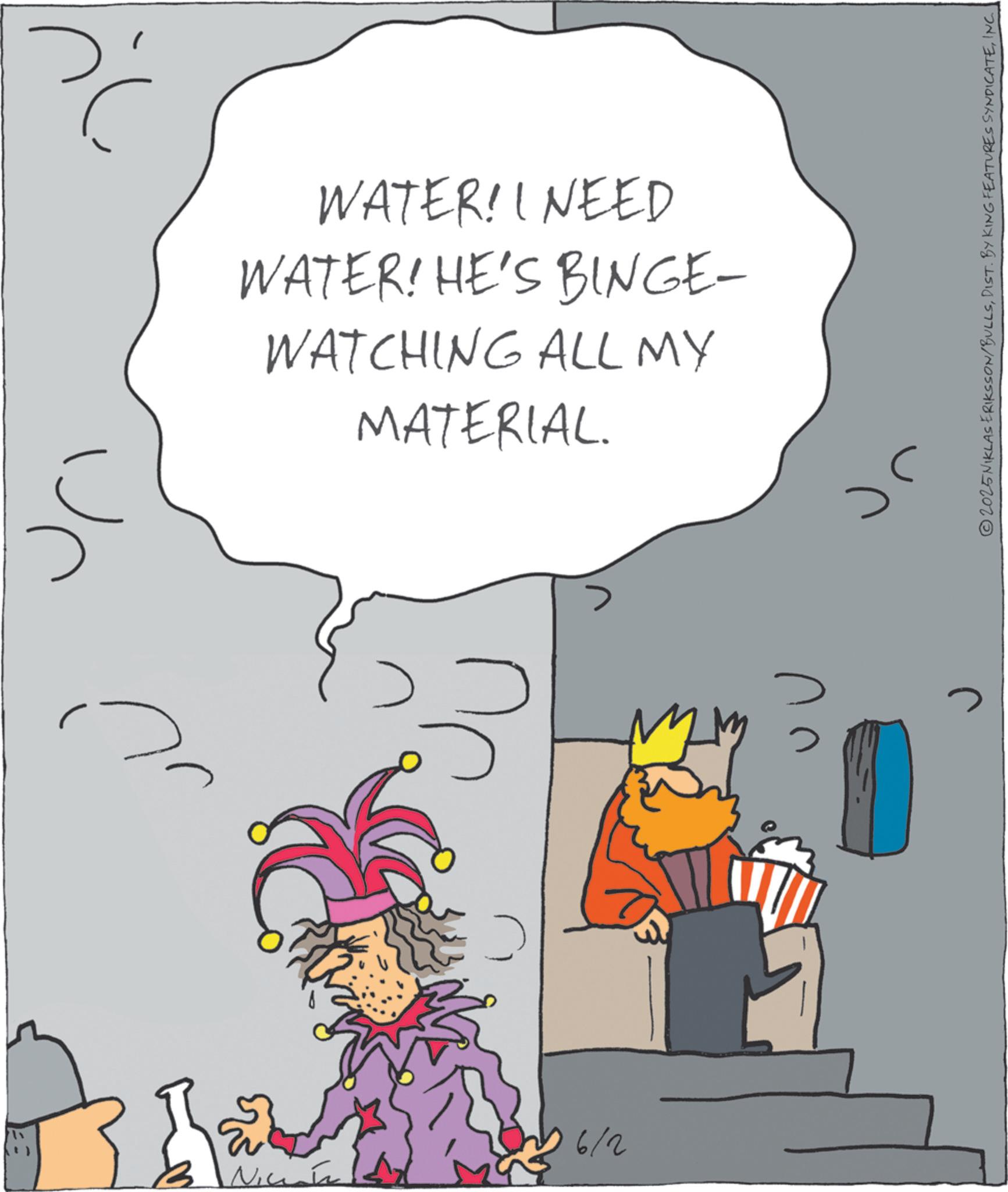 Costume design OCR: WATER! I NEED WATER! HE'S BINGE- WATCHING ALL MY MATERIAL. 16/2 > ? 2025NIKLAS ERIKSSON/BULLSINC. WATER ! I NEED WATER ! HE'S BINGE- WATCHING ALL MY MATERIAL . 16/2 > ? 2025NIKLAS ERIKSSON / BULLSDIST . BY KING FEATURES SYNDICATEINC .