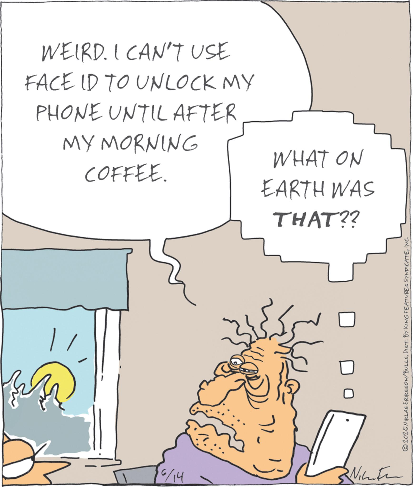Animated cartoon OCR: WEIRD. I CAN'T USE FACE ID TO UNLOCK MY PHONE UNTIL AFTER MY MORNING COFFEE. WHAT ON EARTH WAS THAT?? 6/14 With 2025NIKLAS ERIKSSON/BULLSINC. WEIRD . I CAN'T USE FACE ID TO UNLOCK MY PHONE UNTIL AFTER MY MORNING COFFEE . WHAT ON EARTH WAS THAT ?? 6/14 With 2025NIKLAS ERIKSSON / BULLSDIST . BY KING FEATURES SYNDICATEINC .