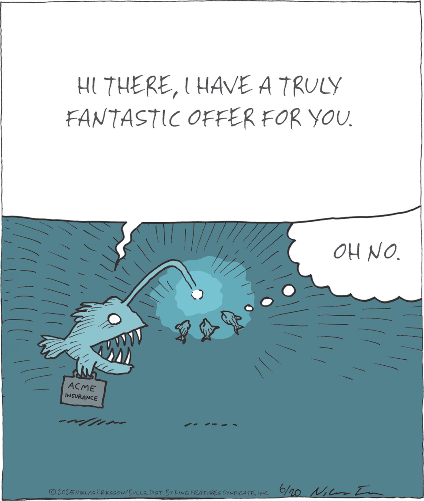 Fiction OCR: HI THEREI HAVE A TRULY FANTASTIC OFFER FOR YOU. ACME INSURANCE 2025NIKLAS ERIKSSON/BULLSINC. 6/20 N OH NO. HI THEREI HAVE A TRULY FANTASTIC OFFER FOR YOU . ACME INSURANCE 2025NIKLAS ERIKSSON / BULLSDIST . BY KING FEATURES SYNDICATEINC . 6/20 N OH NO .