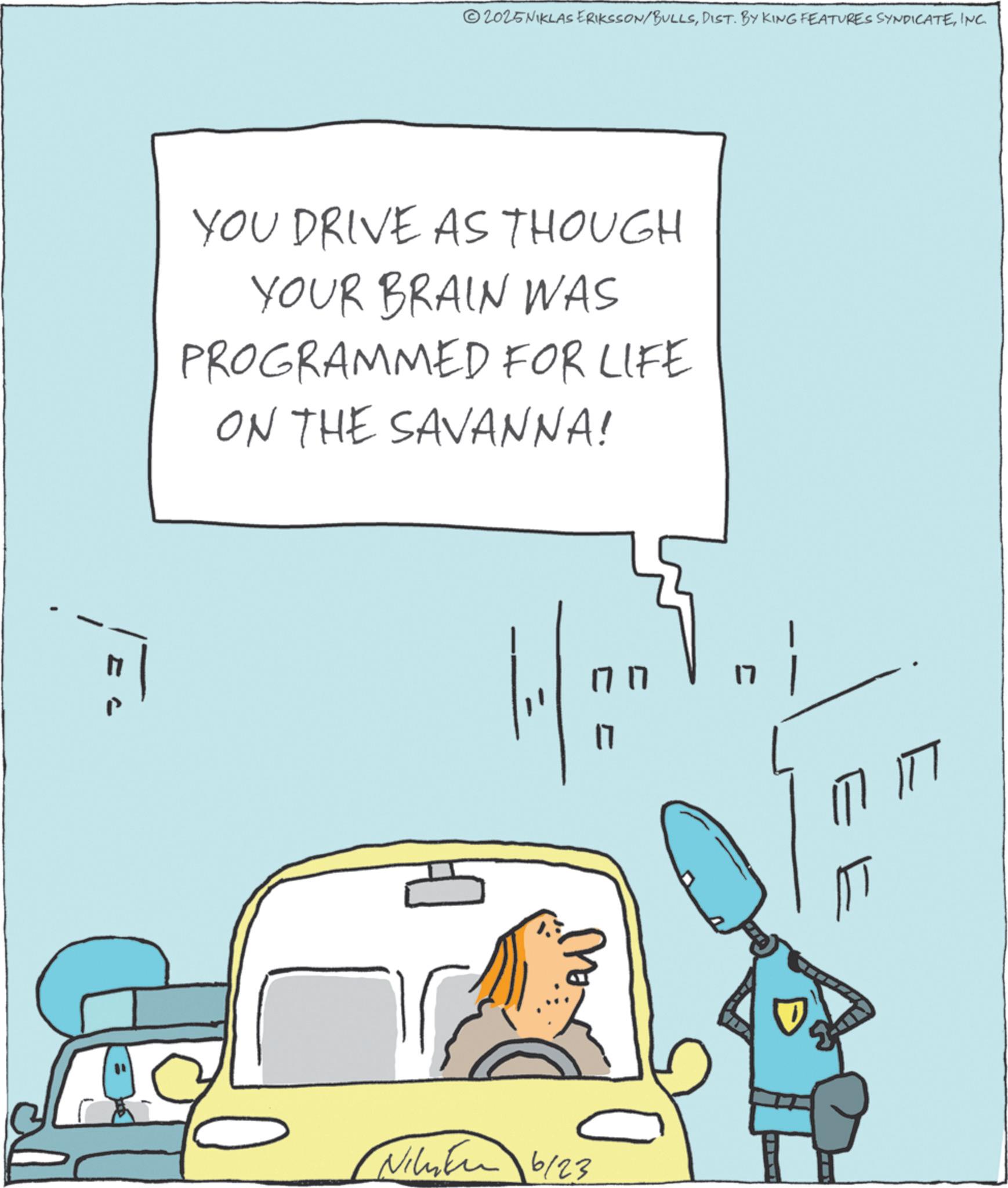 Fiction OCR: 2025NIKLAS ERIKSSON/BULLSINC. YOU DRIVE AS THOUGH YOUR BRAIN WAS PROGRAMMED FOR LIFE ON THE SAVANNA! Ni 6/23 1717 17 17 ? 2025NIKLAS ERIKSSON / BULLSDIST . BY KING FEATURES SYNDICATEINC . YOU DRIVE AS THOUGH YOUR BRAIN WAS PROGRAMMED FOR LIFE ON THE SAVANNA ! Ni 6/23 1717 17 17 ?
