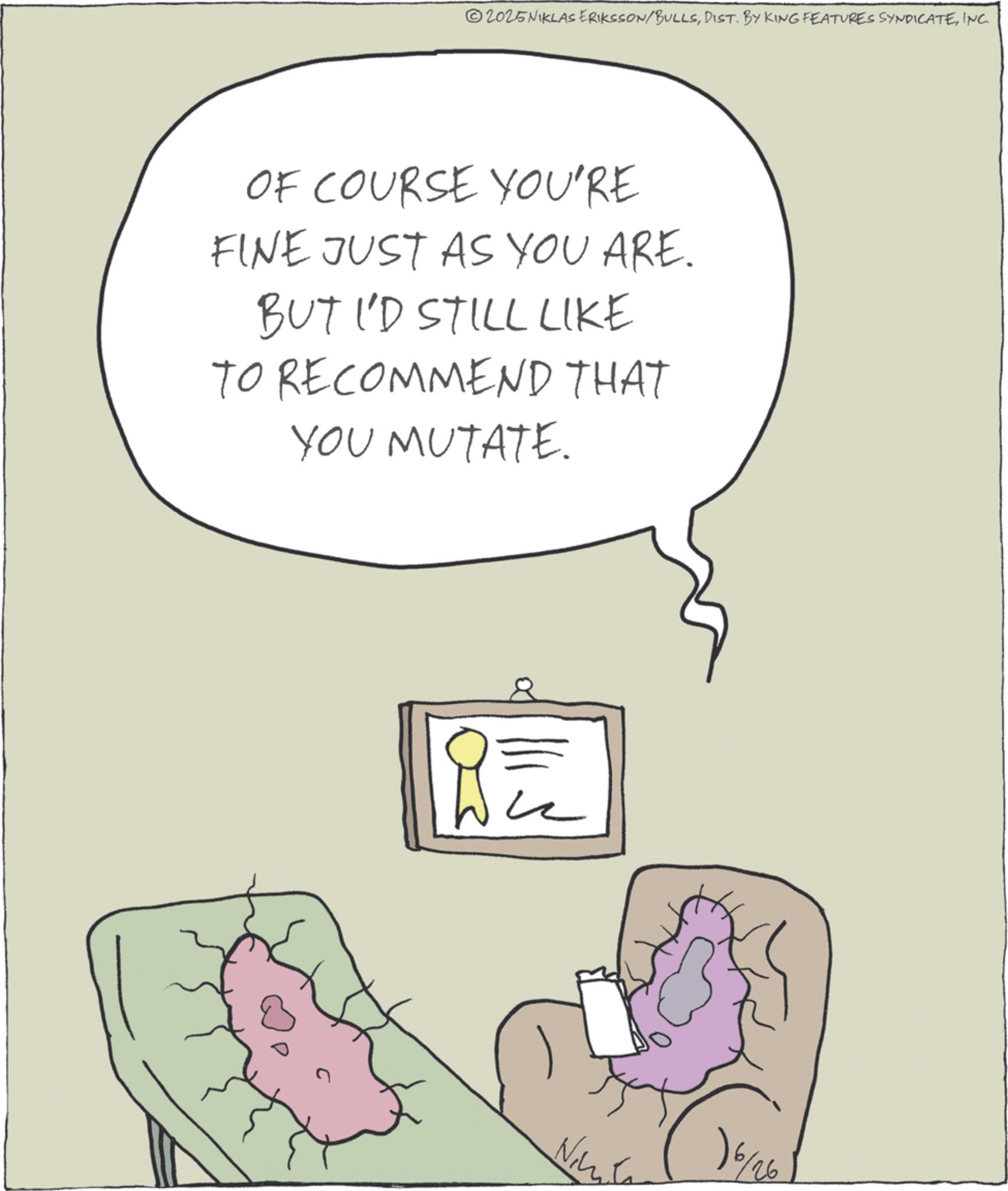 INC. OF COURSE YOU'RE FINE JUST AS YOU ARE. BUT I'D STILL LIKE TO RECOMMEND THAT YOU MUTATE. 16/26 2025NIKLAS ERIKSSON / BULLSDIST . BY KING FEATURES SYNDICATEINC . OF COURSE YOU'RE FINE JUST AS YOU ARE . BUT I'D STILL LIKE TO RECOMMEND THAT YOU MUTATE . 16/26