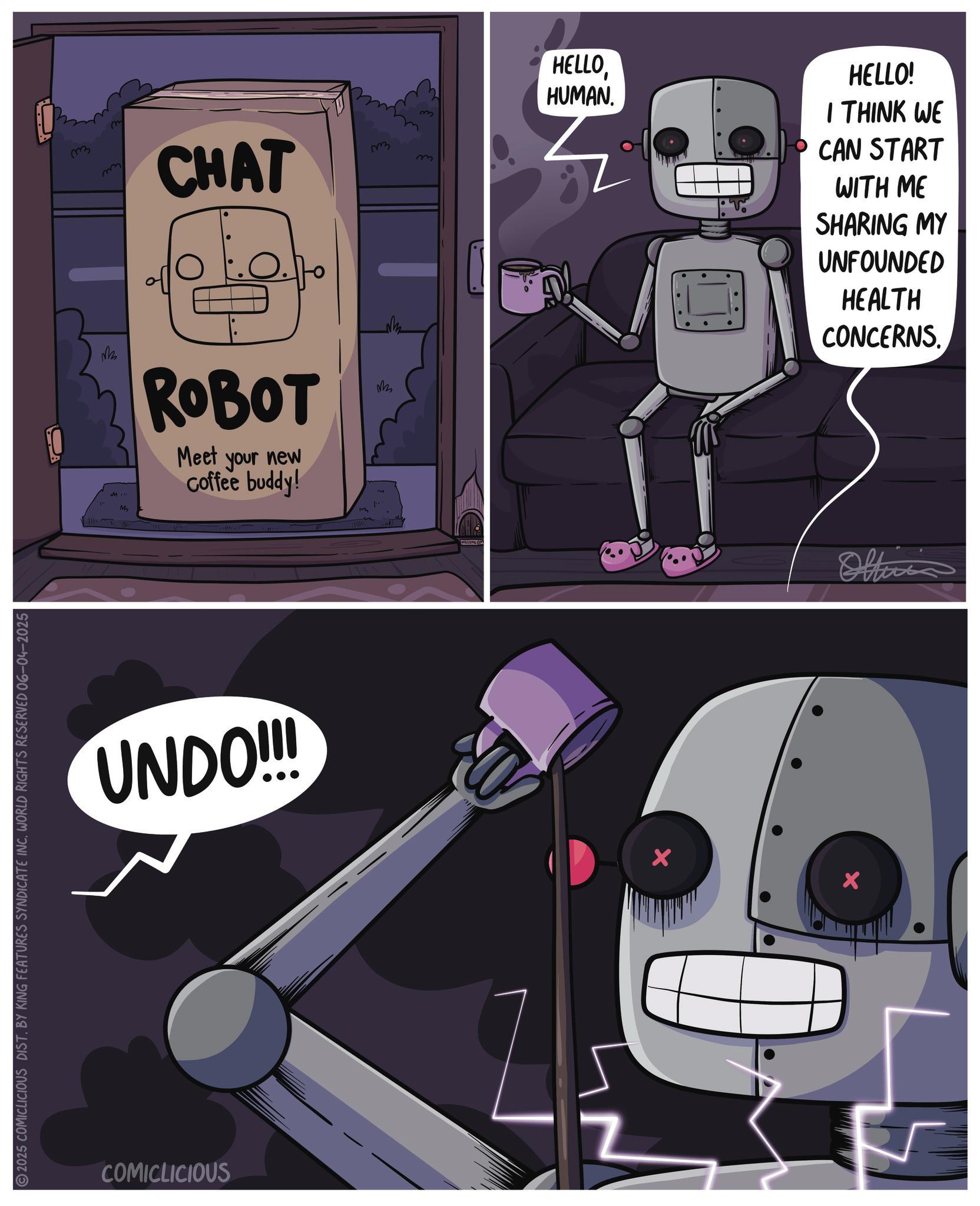 Graphic design OCR: 2025 COMICLICIOUS DIST. BY KING FEATURES SYNDICATE INC. WORLD RIGHTS RESERVED 06-04-2025 3 CHAT 3 HELLOHUMAN. HELLO! I THINK WE CAN START WITH ME SHARING MY UNFOUNDED HEALTH CONCERNS. M MI!! M ROBOT Meet your new coffee buddy! 3 UNDO!!! COMICLICIOUS Oltinis 2025 COMICLICIOUS DIST . BY KING FEATURES SYNDICATE INC . WORLD RIGHTS RESERVED 06-04-2025 3 CHAT 3 HELLOHUMAN . HELLO ! I THINK WE CAN START WITH ME SHARING MY UNFOUNDED HEALTH CONCERNS . M MI !! M ROBOT Meet your new coffee buddy ! 3 UNDO !!! COMICLICIOUS Oltinis