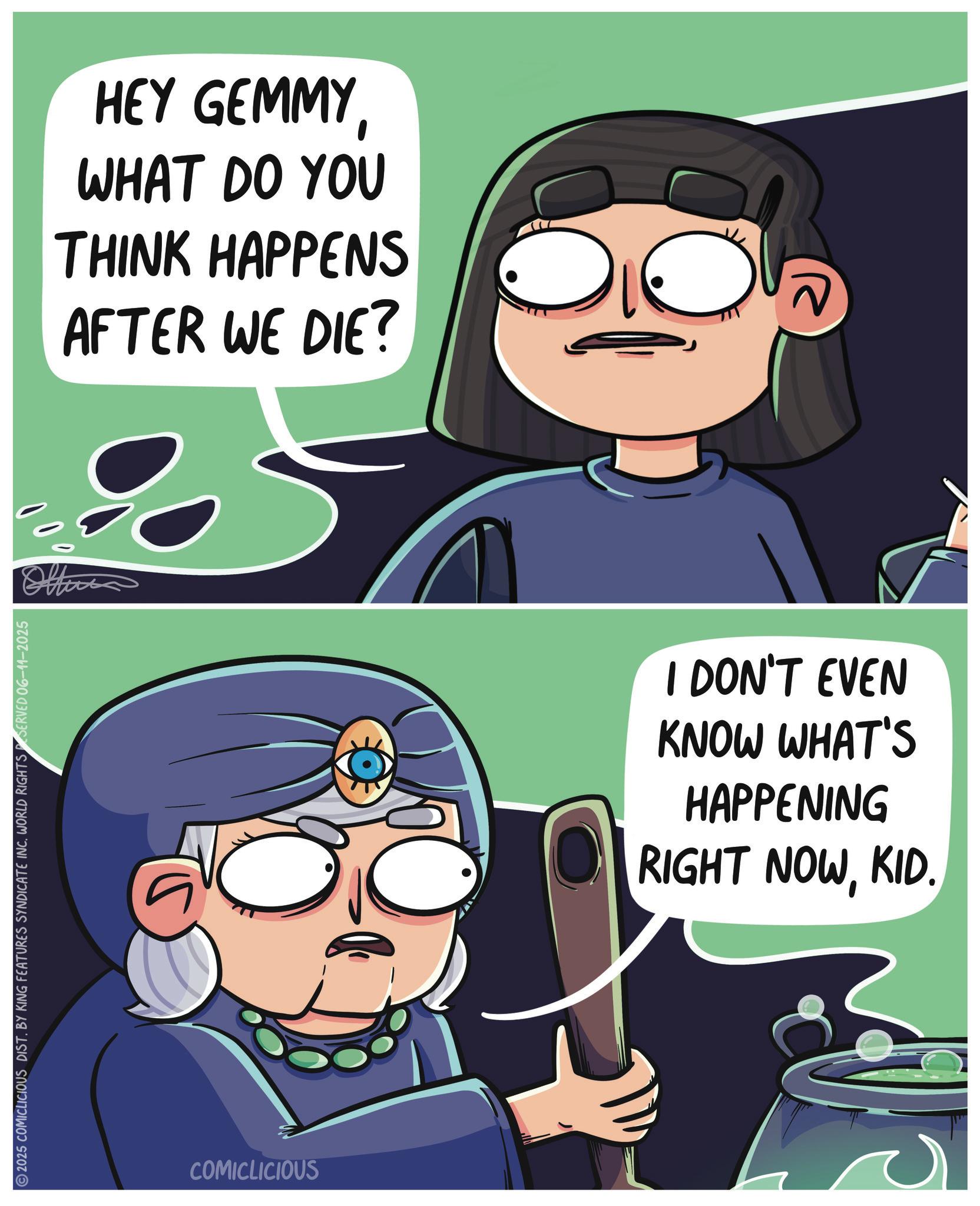 Comics OCR: 2025 COMICLICIOUS DIST. BY KING FEATURES SYNDICATE INC. WORLD RIGHTS SERVED 06-11-2025 000 HEY GEMMYWHAT DO YOU THINK HAPPENS AFTER WE DIE? COMICLICIOUS I DON'T EVEN KNOW WHAT'S HAPPENING RIGHT NOWKID. 2025 COMICLICIOUS DIST . BY KING FEATURES SYNDICATE INC . WORLD RIGHTS SERVED 06-11-2025 000 HEY GEMMYWHAT DO YOU THINK HAPPENS AFTER WE DIE ? COMICLICIOUS I DON'T EVEN KNOW WHAT'S HAPPENING RIGHT NOWKID .