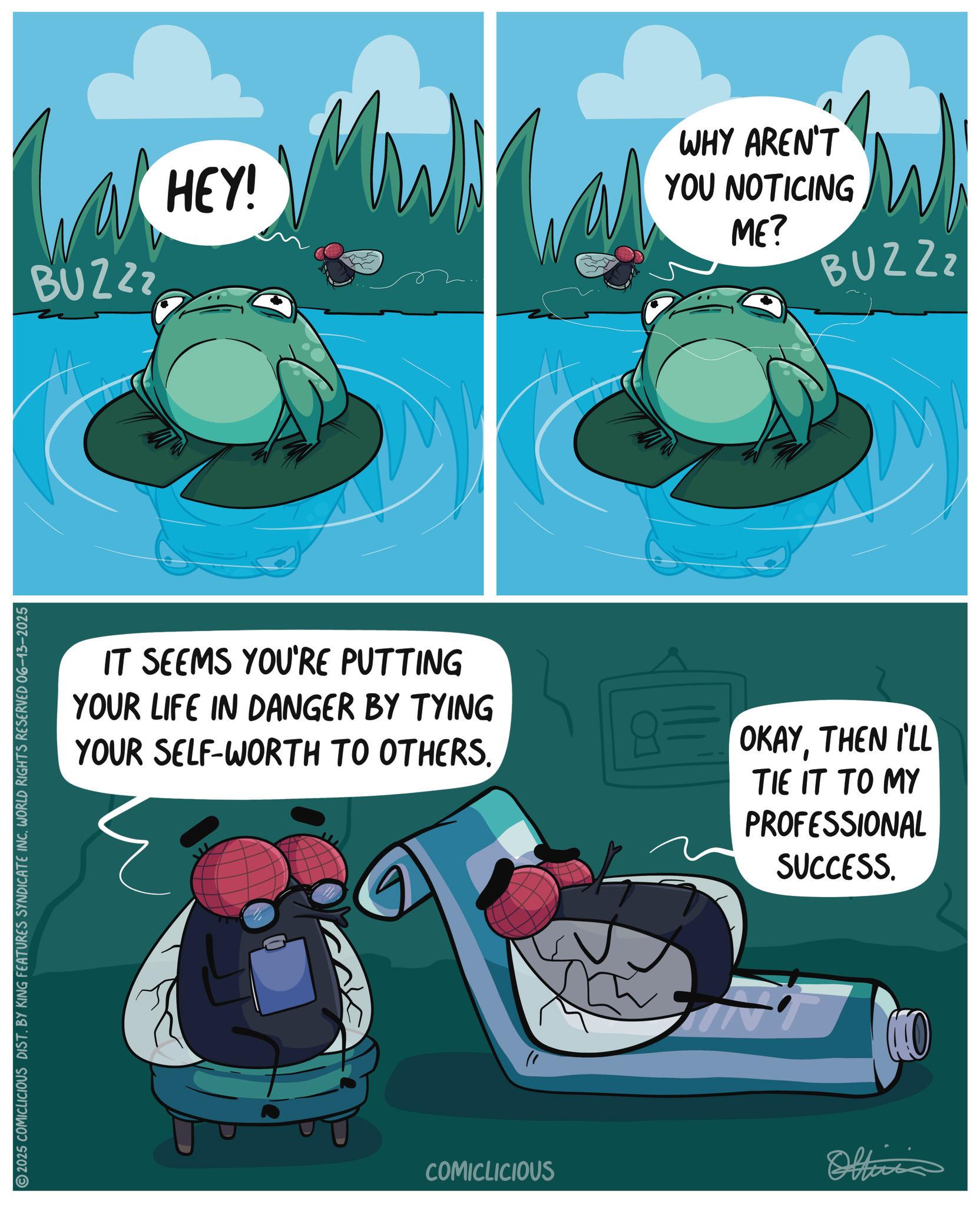 Frog OCR: 2025 COMICLICIOUS DIST. BY KING FEATURES SYNDICATE INC. WORLD RIGHTS RESERVED 06-13-2025 BUZZZ HEY! WHY AREN'T YOU NOTICING ME? BUZZZ IT SEEMS YOU'RE PUTTING YOUR LIFE IN DANGER BY TYING YOUR SELF-WORTH TO OTHERS. OKAYTHEN I'LL TIE IT TO MY PROFESSIONAL SUCCESS. COMICLICIOUS KO Oltinis 2025 COMICLICIOUS DIST . BY KING FEATURES SYNDICATE INC . WORLD RIGHTS RESERVED 06-13-2025 BUZZZ HEY ! WHY AREN'T YOU NOTICING ME ? BUZZZ IT SEEMS YOU'RE PUTTING YOUR LIFE IN DANGER BY TYING YOUR SELF - WORTH TO OTHERS . OKAYTHEN I'LL TIE IT TO MY PROFESSIONAL SUCCESS . COMICLICIOUS KO Oltinis