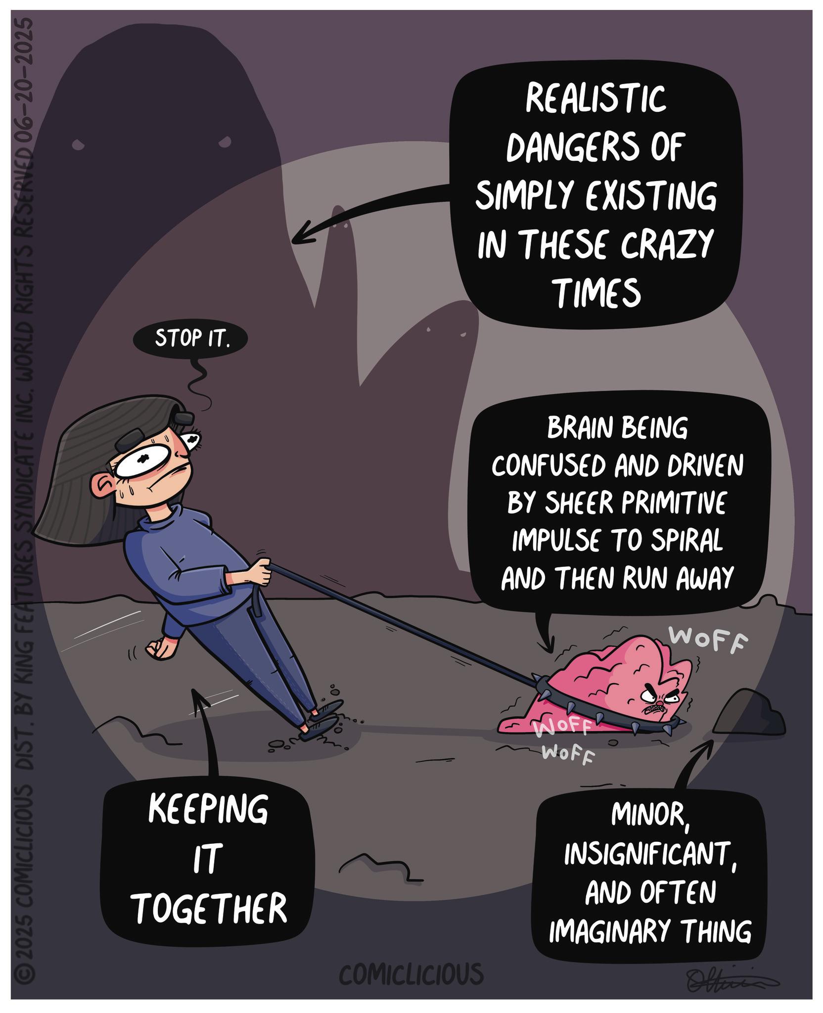 Graphic design OCR: 2025 COMICLICIOUS DIST. BY KING FEATURES SYNDICATE INCWORLD RIGHTS RESERVED 06–20–2025 STOP IT. KEEPING IT TOGETHER ? 777 REALISTIC DANGERS OF SIMPLY EXISTING IN THESE CRAZY TIMES BRAIN BEING CONFUSED AND DRIVEN BY SHEER PRIMITIVE IMPULSE TO SPIRAL AND THEN RUN AWAY Worp WOFF WOFF MINORAND OFTEN IMAGINARY THING COMICLICIOUS Officia 2025 COMICLICIOUS DIST . BY KING FEATURES SYNDICATE INCWORLD RIGHTS RESERVED 06–20–2025 STOP IT . KEEPING IT TOGETHER ? 777 REALISTIC DANGERS OF SIMPLY EXISTING IN THESE CRAZY TIMES BRAIN BEING CONFUSED AND DRIVEN BY SHEER PRIMITIVE IMPULSE TO SPIRAL AND THEN RUN AWAY Worp WOFF WOFF MINORAND OFTEN IMAGINARY THING COMICLICIOUS Officia