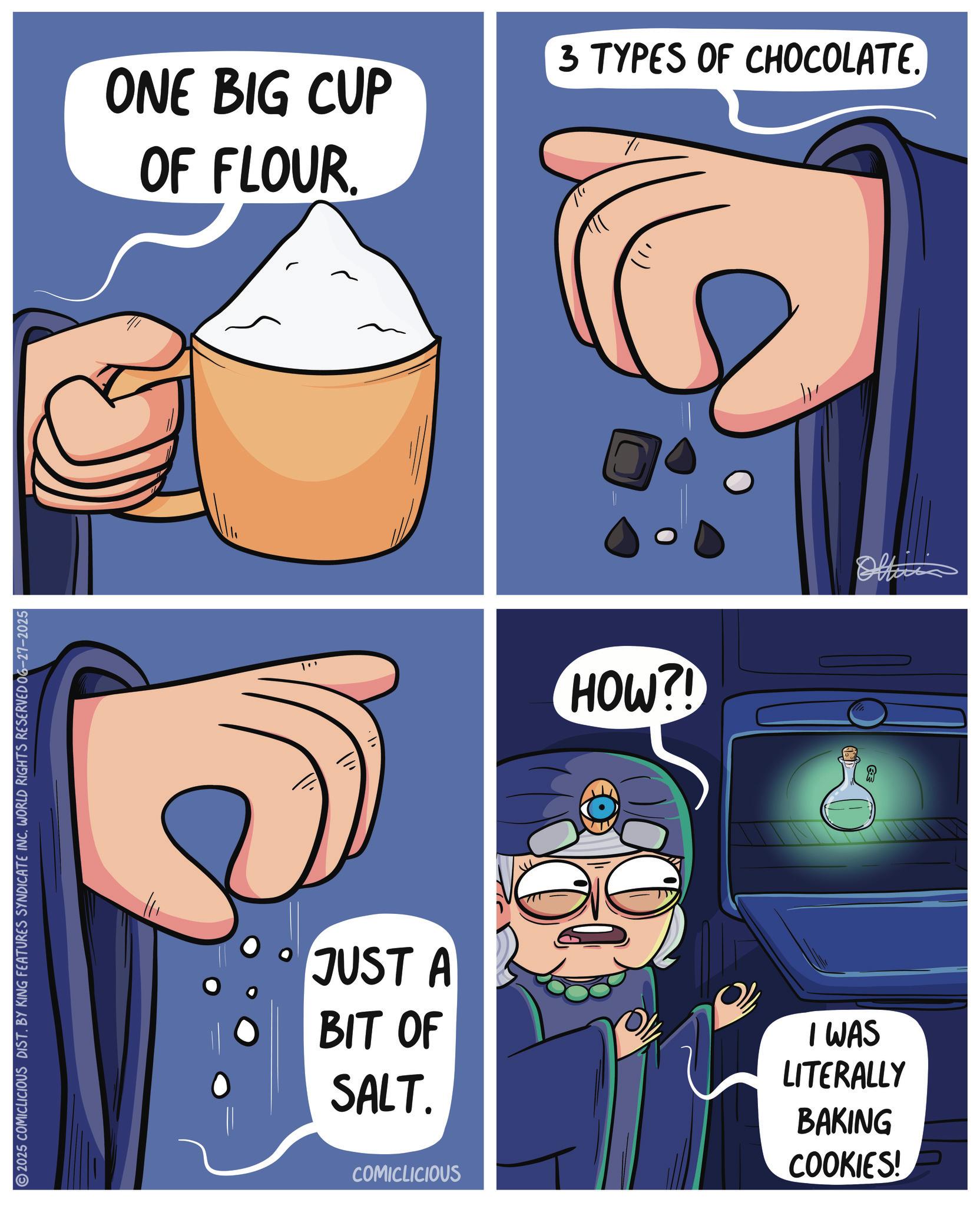 Animated cartoon OCR: 2025 COMICLICIOUS DIST. BY KING FEATURES SYNDICATE INC. WORLD RIGHTS RESERVED 06-27-2025 ONE BIG CUP OF FLOUR. ") 3 TYPES OF CHOCOLATE. ??? HOW?! Offic JUST A BIT OF SALT. COMICLICIOUS I WAS LITERALLY BAKING COOKIES! 2025 COMICLICIOUS DIST . BY KING FEATURES SYNDICATE INC . WORLD RIGHTS RESERVED 06-27-2025 ONE BIG CUP OF FLOUR . " ) 3 TYPES OF CHOCOLATE . ??? HOW ?! Offic JUST A BIT OF SALT . COMICLICIOUS I WAS LITERALLY BAKING COOKIES !