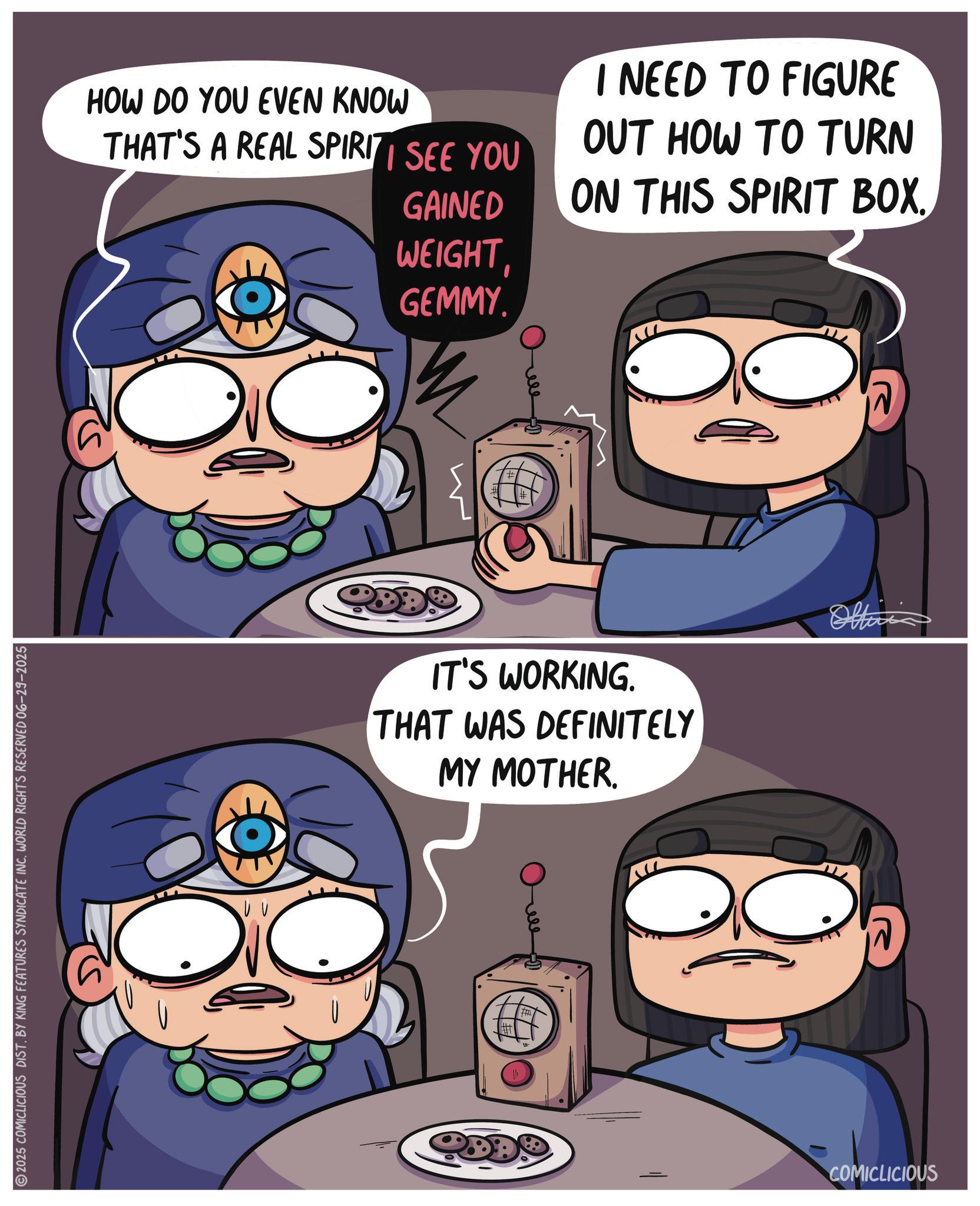 Fiction OCR: 2025 COMICLICIOUS DIST. BY KING FEATURES SYNDICATE INC. WORLD RIGHTS RESERVED 06-29-2025 HOW DO YOU EVEN KNOW THAT'S A REAL SPIRIT SEE YOU GAINED WEIGHTGEMMY. I NEED TO FIGURE OUT HOW TO TURN ON THIS SPIRIT BOX. IT'S WORKING. THAT WAS DEFINITELY MY MOTHER. COMICLICIOUS Officia 2025 COMICLICIOUS DIST . BY KING FEATURES SYNDICATE INC . WORLD RIGHTS RESERVED 06-29-2025 HOW DO YOU EVEN KNOW THAT'S A REAL SPIRIT SEE YOU GAINED WEIGHTGEMMY . I NEED TO FIGURE OUT HOW TO TURN ON THIS SPIRIT BOX . IT'S WORKING . THAT WAS DEFINITELY MY MOTHER . COMICLICIOUS Officia