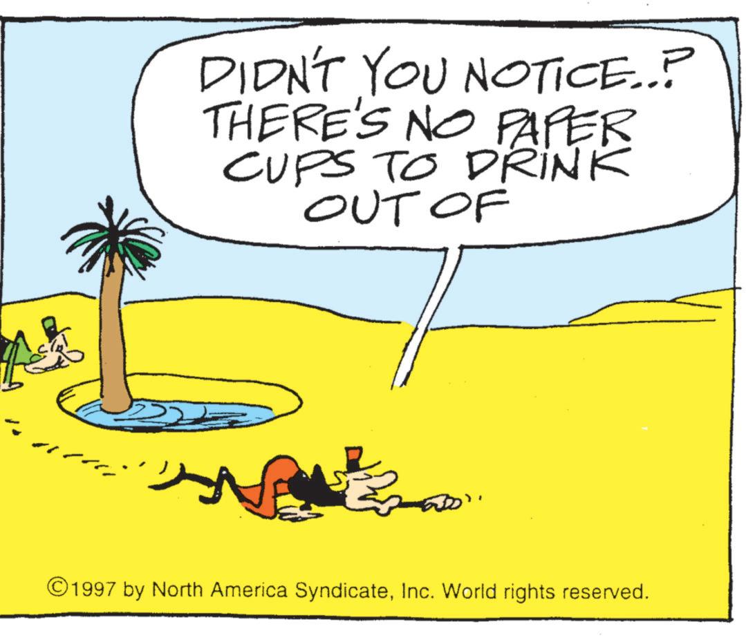 Animated cartoon OCR: DIDN'T YOU NOTICE..? THERE'S NO PAPER CUPS TO DRINK OUT OF ©1997 by North America SyndicateInc. World rights reserved. DIDN'T YOU NOTICE .. ? THERE'S NO PAPER CUPS TO DRINK OUT OF © 1997 by North America SyndicateInc. World rights reserved .
