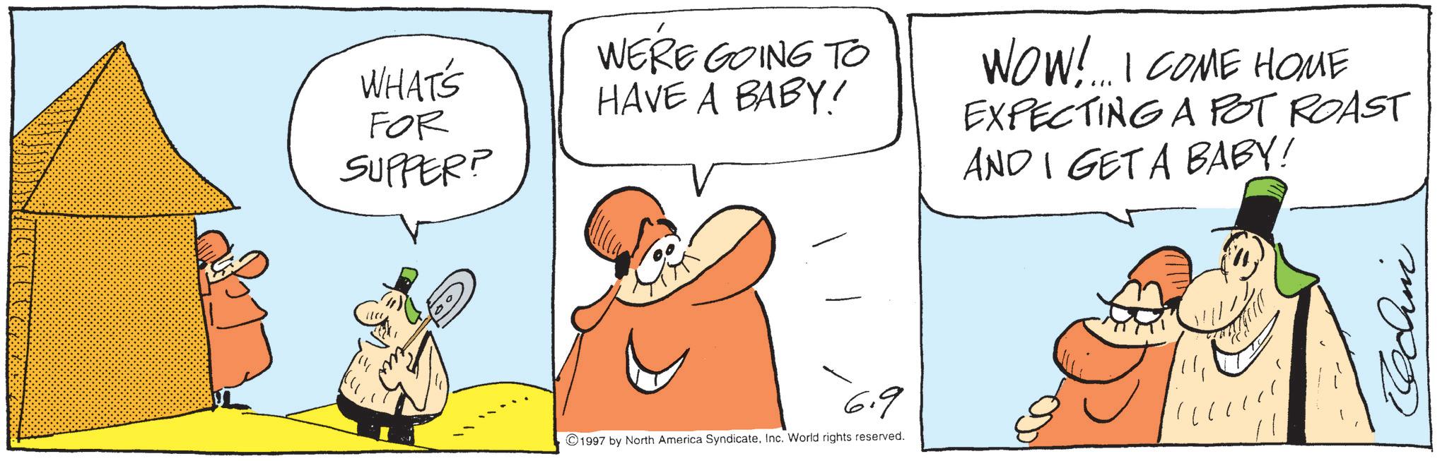 Photo caption OCR: WHAT'S FOR SUPPER? WERE GOING TO HAVE A BABY! 6.9 1997 by North America SyndicateInc. World rights reserved. WOW!...I COME HOME EXPECTING A POT ROAST AND I GET A BABY! WHAT'S FOR SUPPER ? WERE GOING TO HAVE A BABY ! 6.9 1997 by North America SyndicateInc. World rights reserved . WOW ! ... I COME HOME EXPECTING A POT ROAST AND I GET A BABY !