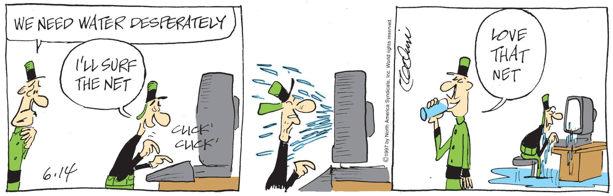 Animation OCR: WE NEED WATER DESPERATELY I'LL SURF THE NET 'CLICK' CUCK' 6.14 1997 by North America SyndicateInc. World rights reserved. Coluni LOVE THAT NET WE NEED WATER DESPERATELY I'LL SURF THE NET ' CLICK ' CUCK ' 6.14 1997 by North America SyndicateInc. World rights reserved . Coluni LOVE THAT NET