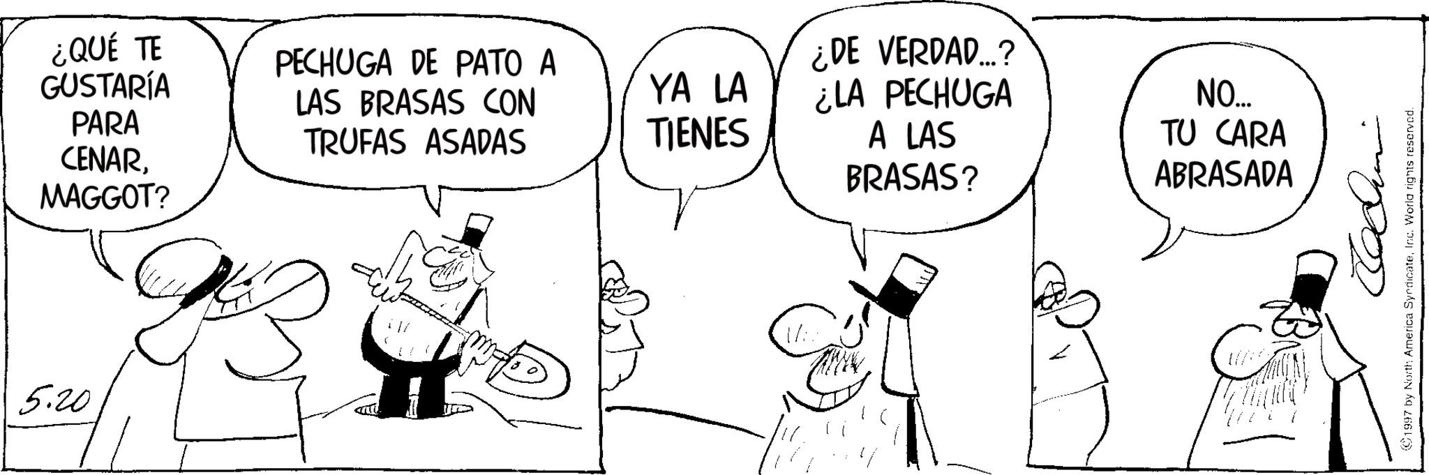 Photo caption OCR: 5.20 ¿QUÉ TE GUSTARÍA PARA CENARMAGGOT? PECHUGA DE PATO A LAS BRASAS CON TRUFAS ASADAS ¿DE VERDAD...? YA LA TIENES ¿LA PECHUGA A LAS NO..... TU CARA BRASAS? ABRASADA 1997 by North America SyndicateInc. World rights reserved. 5.20 ¿ QUÉ TE GUSTARÍA PARA CENARMAGGOT ? PECHUGA DE PATO A LAS BRASAS CON TRUFAS ASADAS ¿ DE VERDAD ... ? YA LA TIENES ¿ LA PECHUGA A LAS NO ..... TU CARA BRASAS ? ABRASADA 1997 by North America SyndicateInc. World rights reserved .