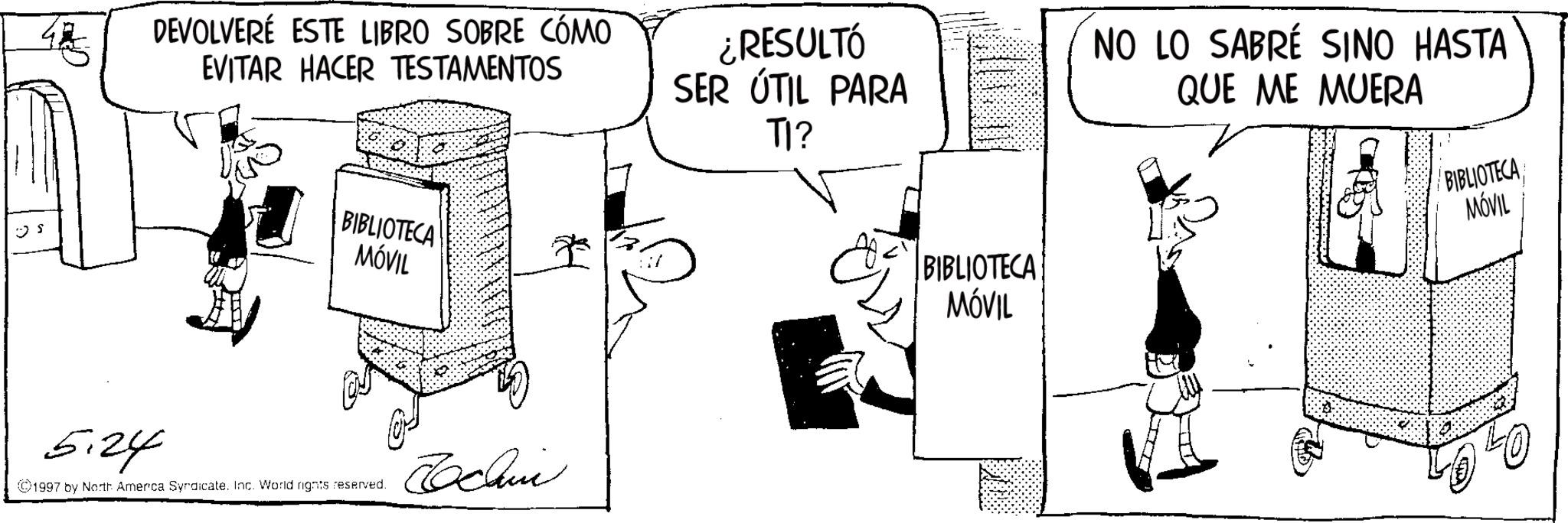 Animation OCR: DEVOLVERÉ ESTE LIBRO SOBRE CÓMO EVITAR HACER TESTAMENTOS ¿RESULTÓ SER ÚTIL PARA TI? NO LO SABRÉ SINO HASTA QUE ME MUERA S BIBLIOTECA MÓVIL 5.24 ©1997 by North America Syndicate. Inc. World rights reserved. Jochin BIBLIOTECA MÓVIL BIBLIOTECA MÓVIL DEVOLVERÉ ESTE LIBRO SOBRE CÓMO EVITAR HACER TESTAMENTOS ¿ RESULTÓ SER ÚTIL PARA TI ? NO LO SABRÉ SINO HASTA QUE ME MUERA S BIBLIOTECA MÓVIL 5.24 © 1997 by North America Syndicate . Inc. World rights reserved . Jochin BIBLIOTECA MÓVIL BIBLIOTECA MÓVIL