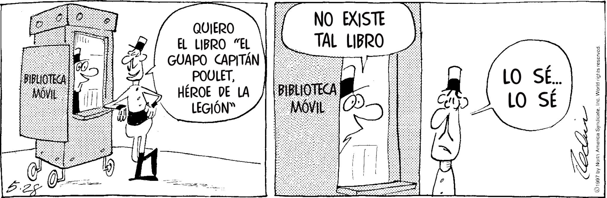 Publication OCR: BIBLIOTECA MOVIL QUIERO EL LIBRO "EL GUAPO CAPITÁN POULETHÉROE DE LA LEGIÓN" NO EXISTE TAL LIBRO BIBLIOTECA LO SÉ... MÓVIL O LO SÉ 5.28 ?? ©1997 by North America SyndicateInc. World rights reserved. BIBLIOTECA MOVIL QUIERO EL LIBRO " EL GUAPO CAPITÁN POULETHÉROE DE LA LEGIÓN " NO EXISTE TAL LIBRO BIBLIOTECA LO SÉ ... MÓVIL O LO SÉ 5.28 ?? © 1997 by North America SyndicateInc. World rights reserved .