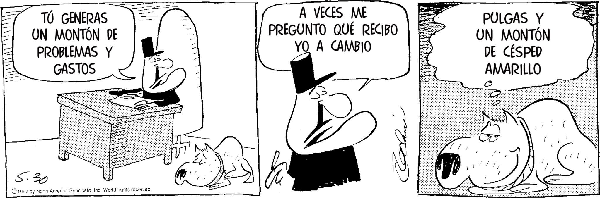Publication OCR: TÚ GENERAS UN MONTÓN DE PROBLEMAS Y GASTOS A VECES ME PREGUNTO QUÉ RECIBO YO A CAMBIO PULGAS Y UN MONTÓN DE CÉSPED AMARILLO 5.30 ©1997 by North America SyndicateInc. World rights reserved. TÚ GENERAS UN MONTÓN DE PROBLEMAS Y GASTOS A VECES ME PREGUNTO QUÉ RECIBO YO A CAMBIO PULGAS Y UN MONTÓN DE CÉSPED AMARILLO 5.30 © 1997 by North America SyndicateInc. World rights reserved .