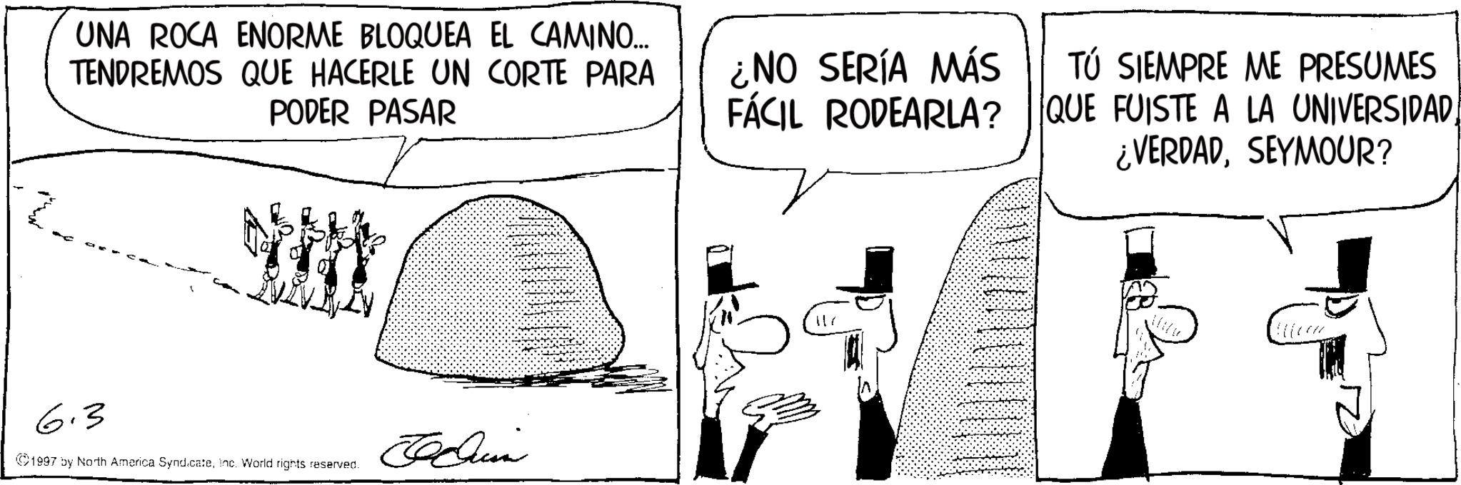Costume Hat OCR: UNA ROCA ENORME BLOQUEA EL CAMINO... TENDREMOS QUE HACERLE UN CORTE PARA PODER PASAR TÚ SIEMPRE ME PRESUMES ¿NO SERÍA MÁS FÁCIL RODEARLA? QUE FUISTE A LA UNIVERSIDADSEYMOUR? 6.3 1997 by North America SyndicateInc. World rights reserved. ???? 117 UNA ROCA ENORME BLOQUEA EL CAMINO ... TENDREMOS QUE HACERLE UN CORTE PARA PODER PASAR TÚ SIEMPRE ME PRESUMES ¿ NO SERÍA MÁS FÁCIL RODEARLA ? QUE FUISTE A LA UNIVERSIDAD¿ VERDADSEYMOUR ? 6.3 1997 by North America SyndicateInc. World rights reserved . ???? 117