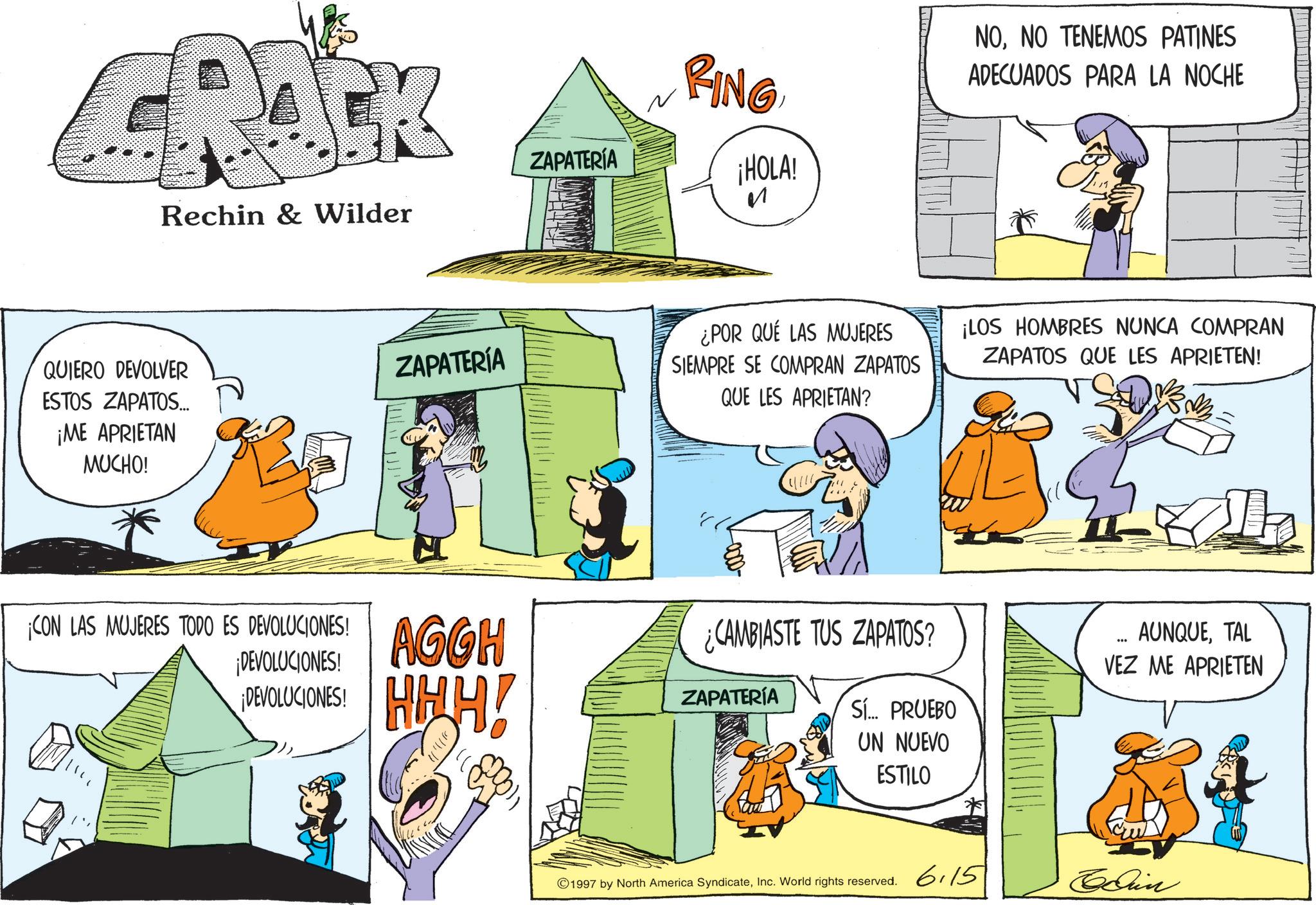 Animated cartoon OCR: Rechin & Wilder ZAPATERÍA FING ¡HOLA! ? NONO TENEMOS PATINES ADECUADOS PARA LA NOCHE QUIERO DEVOLVER ESTOS ZAPATOS... ¡ME APRIETAN MUCHO! ZAPATERÍA ¿POR QUE LAS MUJERES SIEMPRE SE COMPRAN ZAPATOS QUE LES APRIETAN? ¡LOS HOMBRES NUNCA COMPRAN ZAPATOS QUE LES APRIETEN! ¡CON LAS MUJERES TODO ES DEVOLUCIONES! ¡DEVOLUCIONES! ¡DEVOLUCIONES! AGGH HHH! ZAPATERÍA Th ¿CAMBIASTE TUS ZAPATOS? Sí... PRUEBO UN NUEVO ESTILO AUNQUETAL VEZ ME APRIETEN ©1997 by North America SyndicateInc. World rights reserved. 6.15 Edin Rechin & Wilder ZAPATERÍA FING ¡ HOLA ! ? NONO TENEMOS PATINES ADECUADOS PARA LA NOCHE QUIERO DEVOLVER ESTOS ZAPATOS ... ¡ ME APRIETAN MUCHO ! ZAPATERÍA ¿ POR QUE LAS MUJERES SIEMPRE SE COMPRAN ZAPATOS QUE LES APRIETAN ? ¡ LOS HOMBRES NUNCA COMPRAN ZAPATOS QUE LES APRIETEN ! ¡ CON LAS MUJERES TODO ES DEVOLUCIONES ! ¡ DEVOLUCIONES ! ¡ DEVOLUCIONES ! AGGH HHH ! ZAPATERÍA Th ¿ CAMBIASTE TUS ZAPATOS ? Sí ... PRUEBO UN NUEVO ESTILO AUNQUETAL VEZ ME APRIETEN © 1997 by North America SyndicateInc. World rights reserved . 6.15 Edin
