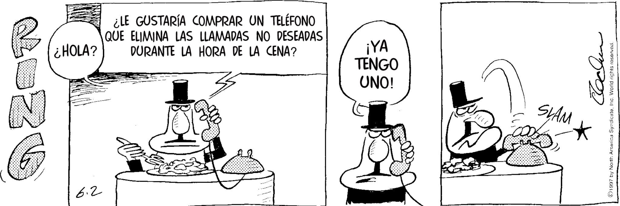 Photo caption OCR: N G ¿LE GUSTARÍA COMPRAR UN TELÉFONO QUE ELIMINA LAS LLAMADAS NO DESEADAS ¿HOLA? DURANTE LA HORA DE LA CENA? ¡YA TENGO UNO! 6.2 SLAM ???? 1997 by North America SyndicateInc. World rights reserved. N G ¿ LE GUSTARÍA COMPRAR UN TELÉFONO QUE ELIMINA LAS LLAMADAS NO DESEADAS ¿ HOLA ? DURANTE LA HORA DE LA CENA ? ¡ YA TENGO UNO ! 6.2 SLAM ???? 1997 by North America SyndicateInc. World rights reserved .