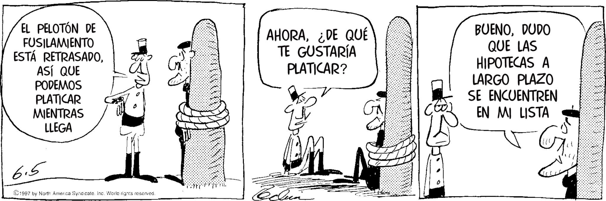 Photo caption OCR: EL PELOTÓN DE FUSILAMIENTO ESTÁ RETRASADOASÍ QUE PODEMOS PLATICAR MIENTRAS LLEGA 6.5 1997 by North: America Syndicate. Inc. Worle rights reserved. AHORA¿DE QUÉ TE GUSTARÍA PLATICAR? BUENODUDO QUE LAS HIPOTECAS A LARGO PLAZO SE ENCUENTREN EN MI LISTA EL PELOTÓN DE FUSILAMIENTO ESTÁ RETRASADOASÍ QUE PODEMOS PLATICAR MIENTRAS LLEGA 6.5 1997 by North : America Syndicate . Inc. Worle rights reserved . AHORA¿ DE QUÉ TE GUSTARÍA PLATICAR ? BUENODUDO QUE LAS HIPOTECAS A LARGO PLAZO SE ENCUENTREN EN MI LISTA