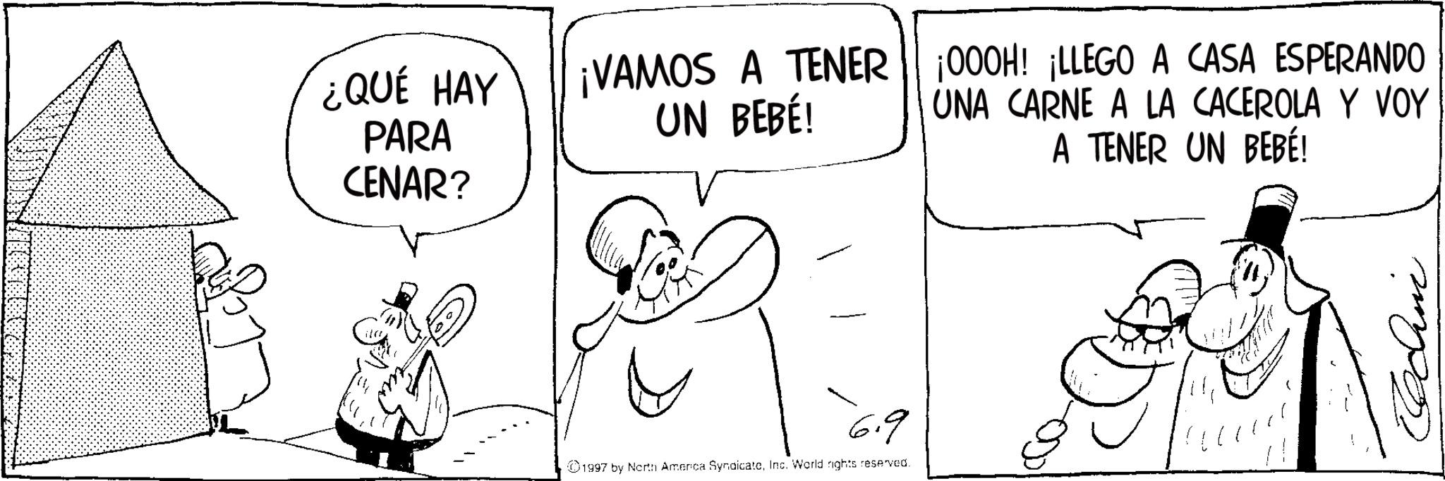 Fictional character OCR: ¿QUÉ HAY PARA CENAR? ¡VAMOS A TENER UN BEBÉ! ¡000H! ¡LLEGO A CASA ESPERANDO UNA CARNE A LA CACEROLA Y VOY A TENER UN BEBÉ! 6.9 ©1997 by North America SyndicateInc. World rights reserved. ¿ QUÉ HAY PARA CENAR ? ¡ VAMOS A TENER UN BEBÉ ! ¡ 000H ! ¡ LLEGO A CASA ESPERANDO UNA CARNE A LA CACEROLA Y VOY A TENER UN BEBÉ ! 6.9 © 1997 by North America SyndicateInc. World rights reserved .