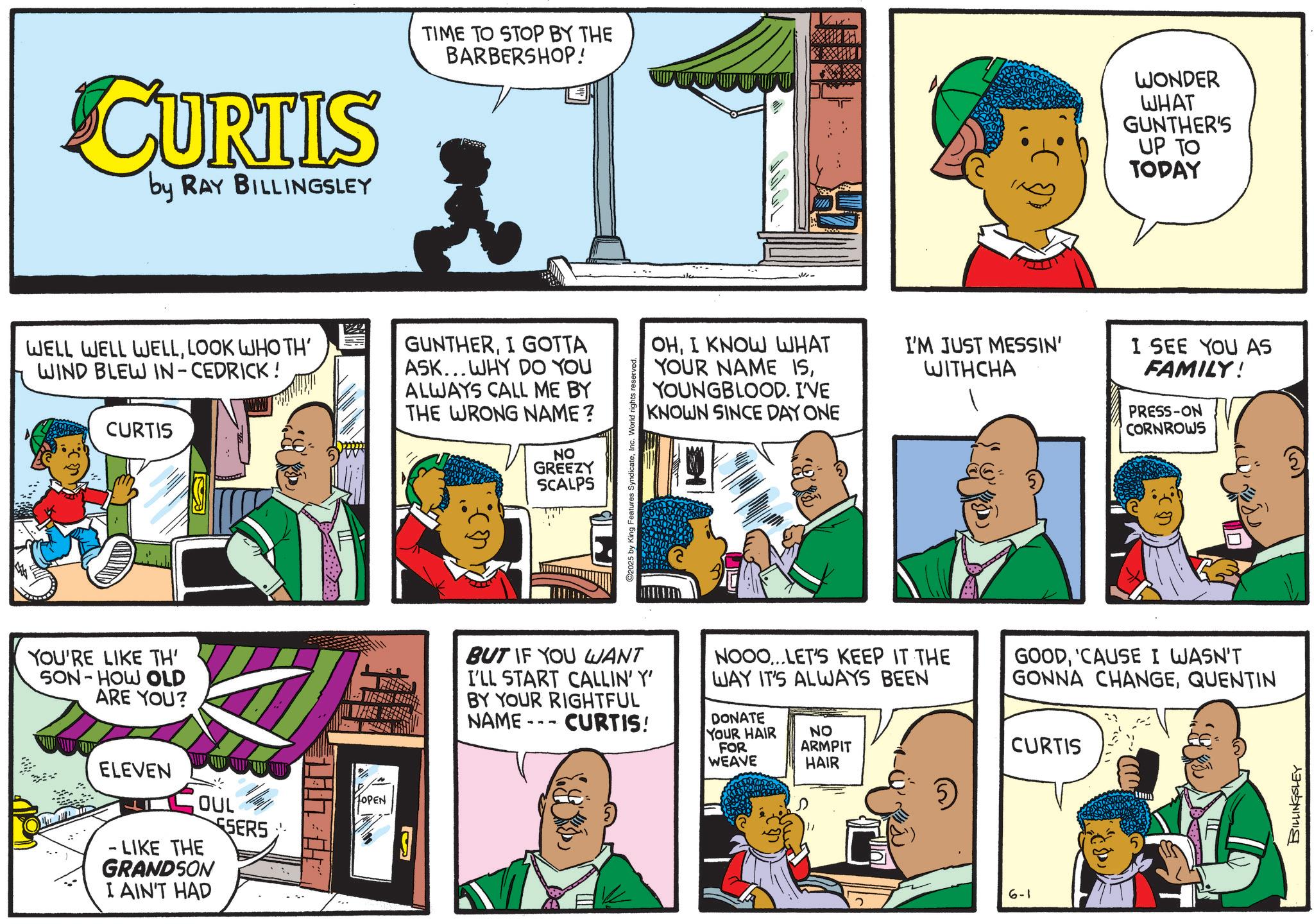 Animation OCR: CURTIS by RAY BILLINGSLEY TIME TO STOP BY THE BARBERSHOP! WELL WELL WELLLOOK WHO TH' WIND BLEW IN-CEDRICK! CURTIS GUNTHERI GOTTA ASK...WHY DO YOU ALWAYS CALL ME BY THE WRONG NAME? NO GREEZY SCALPS YOU'RE LIKE TH' SON-HOW OLD ARE YOU? ELEVEN OUL SERS LIKE THE GRANDSON I AIN'T HAD HOPEN ©2025 by King Features SyndicateInc. World rights reserved. Me- WONDER WHAT GUNTHER'S UP TO TODAY OHI KNOW WHAT YOUR NAME ISYOUNGBLOOD. I'VE KNOWN SINCE DAY ONE I'M JUST MESSIN' WITHCHA I SEE YOU AS FAMILY! PRESS-ON CORNROWS BUT IF YOU WANT I'LL START CALLIN' Y' BY YOUR RIGHTFUL NAME CURTIS! NOOO... LET'S KEEP IT THE WAY IT'S ALWAYS BEEN DONATE YOUR HAIR FOR WEAVE NO ARMPIT HAIR GOOD'CAUSE I WASN'T GONNA CHANGEQUENTIN CURTIS 111% 6-1 BILLINGSLEY CURTIS by RAY BILLINGSLEY TIME TO STOP BY THE BARBERSHOP ! WELL WELL WELLLOOK WHO TH ' WIND BLEW IN - CEDRICK ! CURTIS GUNTHERI GOTTA ASK ... WHY DO YOU ALWAYS CALL ME BY THE WRONG NAME ? NO GREEZY SCALPS YOU'RE LIKE TH ' SON - HOW OLD ARE YOU ? ELEVEN OUL SERS LIKE THE GRANDSON I AIN'T HAD HOPEN © 2025 by King Features SyndicateInc. World rights reserved . Me- WONDER WHAT GUNTHER'S UP TO TODAY OHI KNOW WHAT YOUR NAME ISYOUNGBLOOD . I'VE KNOWN SINCE DAY ONE I'M JUST MESSIN ' WITHCHA I SEE YOU AS FAMILY ! PRESS - ON CORNROWS BUT IF YOU WANT I'LL START CALLIN ' Y ' BY YOUR RIGHTFUL NAME CURTIS ! NOOO ... LET'S KEEP IT THE WAY IT'S ALWAYS BEEN DONATE YOUR HAIR FOR WEAVE NO ARMPIT HAIR GOOD' CAUSE I WASN'T GONNA CHANGEQUENTIN CURTIS 111 % 6-1 BILLINGSLEY