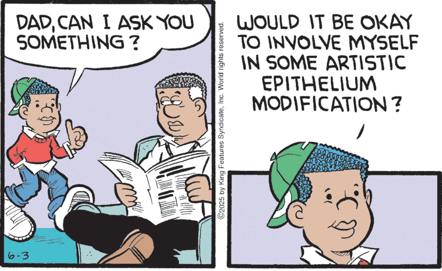 Photo caption OCR: 6-3 DADCAN I ASK YOU SOMETHING ? WOULD IT BE OKAY TO INVOLVE MYSELF IN SOME ARTISTIC EPITHELIUM MODIFICATION? ©2025 by King Features SyndicateInc. World rights reserved. 6-3 DADCAN I ASK YOU SOMETHING ? WOULD IT BE OKAY TO INVOLVE MYSELF IN SOME ARTISTIC EPITHELIUM MODIFICATION ? © 2025 by King Features SyndicateInc. World rights reserved .