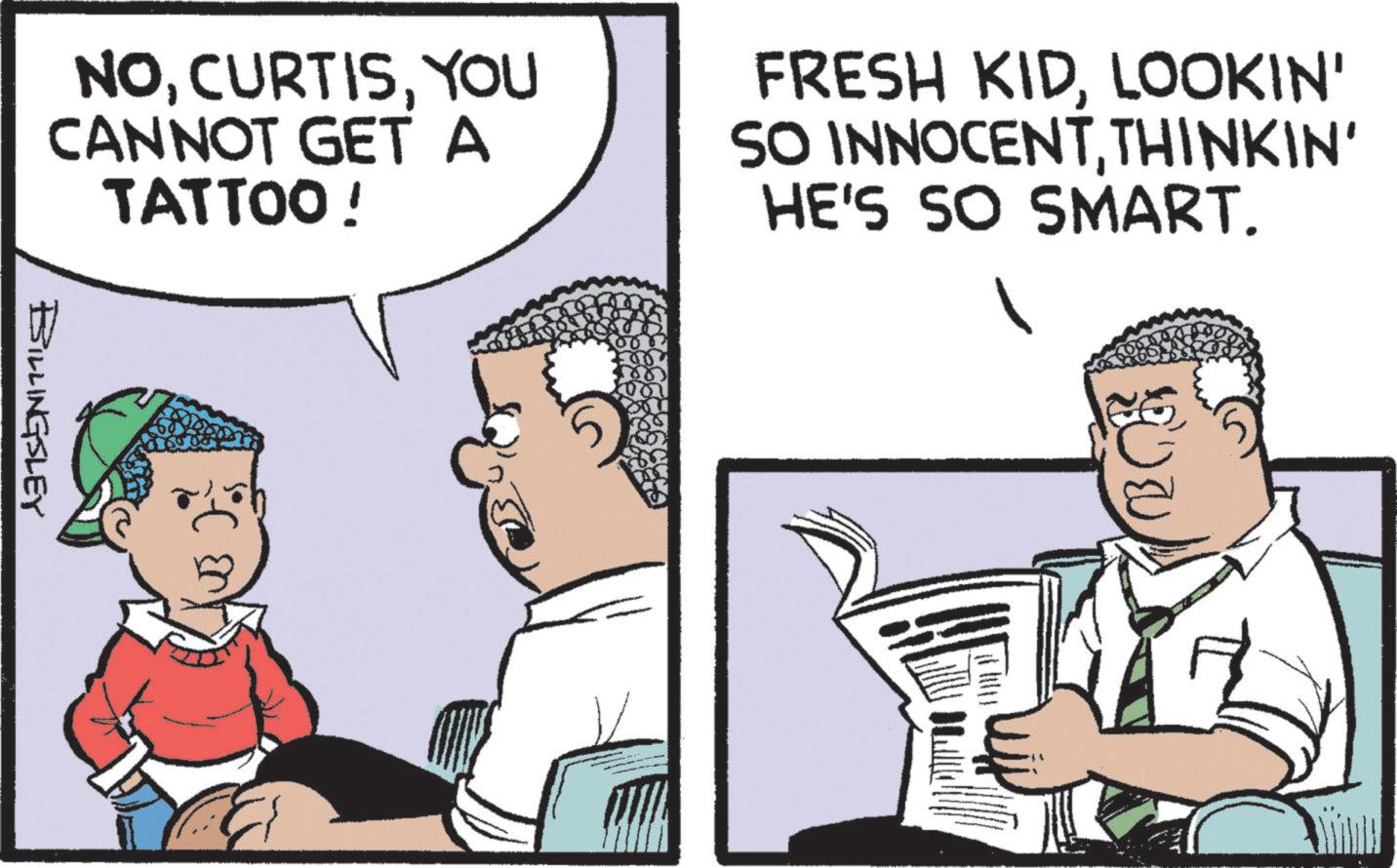 Animated cartoon OCR: NOYOU CANNOT GET A TATTOO! FRESH KIDLOOKIN' SO INNOCENTTHINKIN' HE'S SO SMART. BILLINGSLEY NOYOU CANNOT GET A TATTOO ! FRESH KIDLOOKIN ' SO INNOCENTTHINKIN ' HE'S SO SMART . BILLINGSLEY