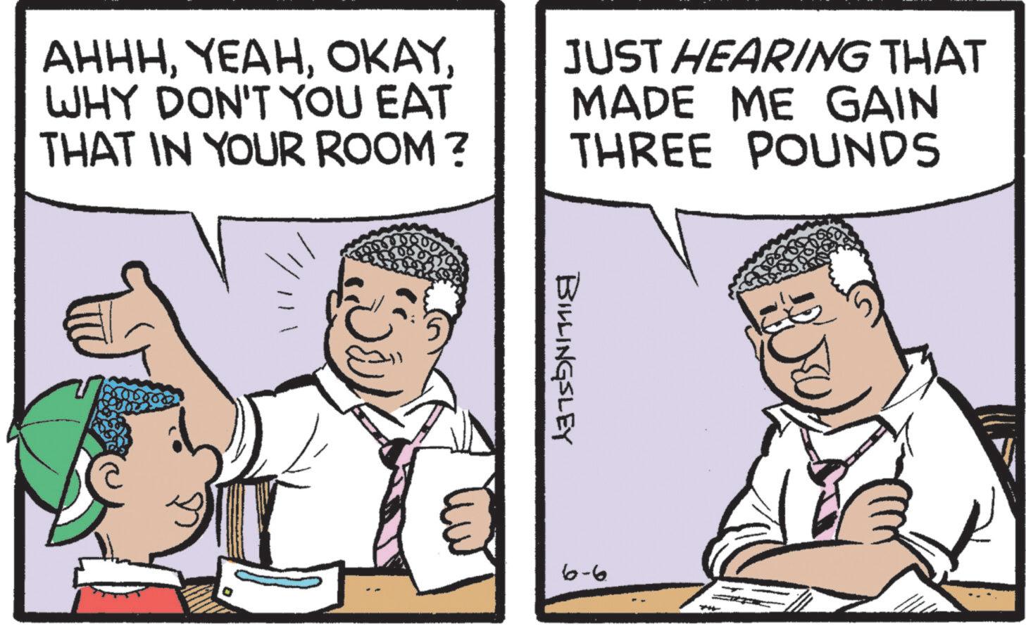 Animated cartoon OCR: AHHHWHY DON'T YOU EAT THAT IN YOUR ROOM? JUST HEARING THAT MADE ME GAIN THREE POUNDS ? BILLINGSLEY 6-6 AHHHWHY DON'T YOU EAT THAT IN YOUR ROOM ? JUST HEARING THAT MADE ME GAIN THREE POUNDS ? BILLINGSLEY 6-6