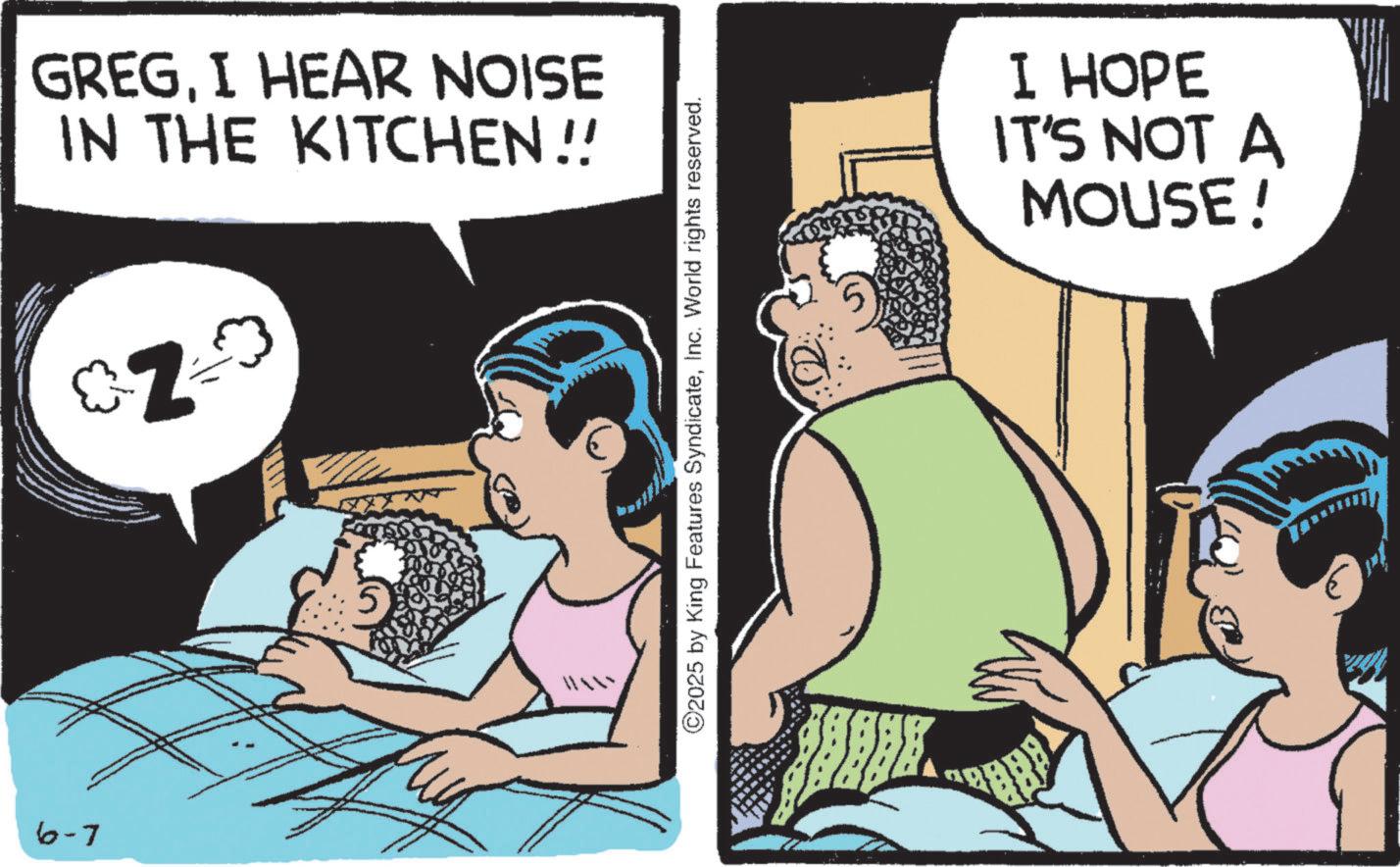 Animation OCR: 6-7 GREGI HEAR NOISE IN THE KITCHEN !! Z ©2025 by King Features SyndicateInc. World rights reserved. I HOPE IT'S NOT A MOUSE! 6-7 GREGI HEAR NOISE IN THE KITCHEN !! Z © 2025 by King Features SyndicateInc. World rights reserved . I HOPE IT'S NOT A MOUSE !