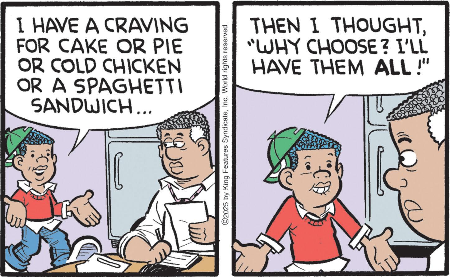 Comics OCR: I HAVE A CRAVING FOR CAKE OR PIE OR COLD CHICKEN OR A SPAGHETTI SANDWICH... THEN I THOUGHT"WHY CHOOSE? I'LL HAVE THEM ALL!" 2025 by King Features SyndicateInc. World rights reserved. I HAVE A CRAVING FOR CAKE OR PIE OR COLD CHICKEN OR A SPAGHETTI SANDWICH ... THEN I THOUGHT" WHY CHOOSE ? I'LL HAVE THEM ALL ! " 2025 by King Features SyndicateInc. World rights reserved .