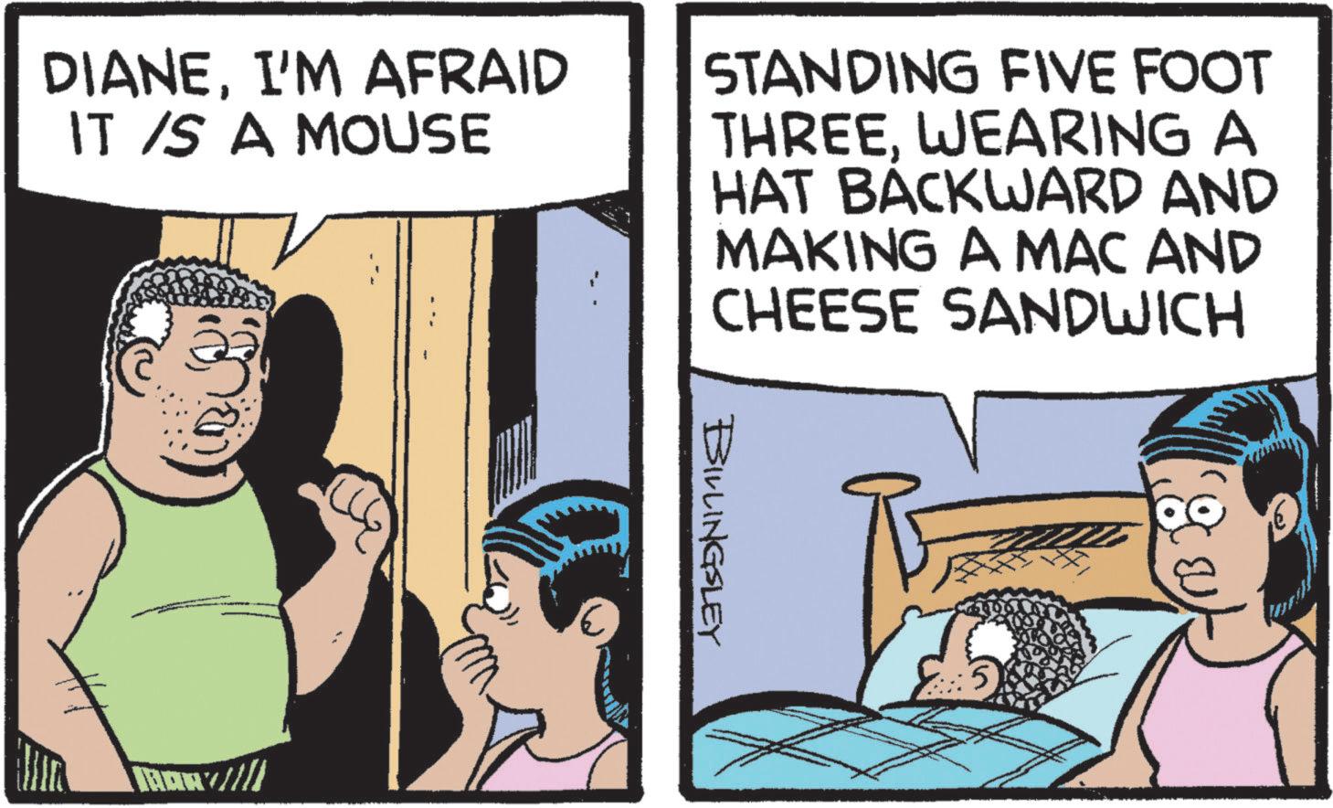 Fiction OCR: DIANEI'M AFRAID IT IS A MOUSE STANDING FIVE FOOT THREEWEARING A HAT BACKWARD AND MAKING A MAC AND CHEESE SANDWICH BOWVI!! BILLINGSLEY 5 DIANEI'M AFRAID IT IS A MOUSE STANDING FIVE FOOT THREEWEARING A HAT BACKWARD AND MAKING A MAC AND CHEESE SANDWICH BOWVI !! BILLINGSLEY 5