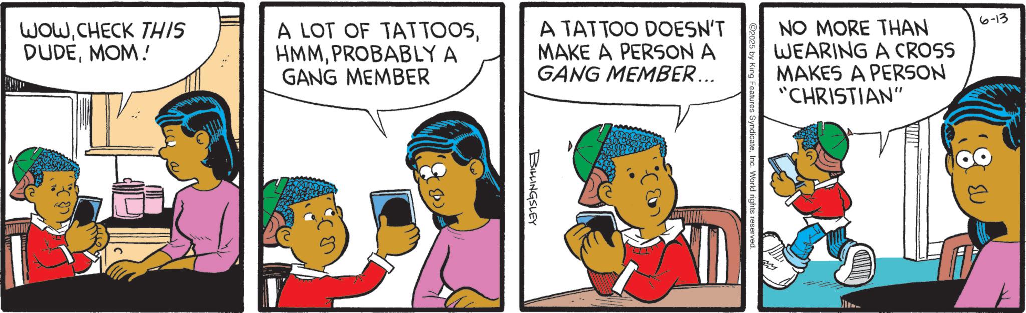 Pleased OCR: WOWCHECK THIS DUDEMOM! A LOT OF TATTOOSPROBABLY A GANG MEMBER A TATTOO DOESN'T MAKE A PERSON A GANG MEMBER... BILLINGSLEY NO MORE THAN 6-13 WEARING A CROSS MAKES A PERSON "CHRISTIAN" 2025 by King Features SyndicateInc. World rights reserved. WOWCHECK THIS DUDEMOM ! A LOT OF TATTOOSPROBABLY A GANG MEMBER A TATTOO DOESN'T MAKE A PERSON A GANG MEMBER ... BILLINGSLEY NO MORE THAN 6-13 WEARING A CROSS MAKES A PERSON " CHRISTIAN " 2025 by King Features SyndicateInc. World rights reserved .