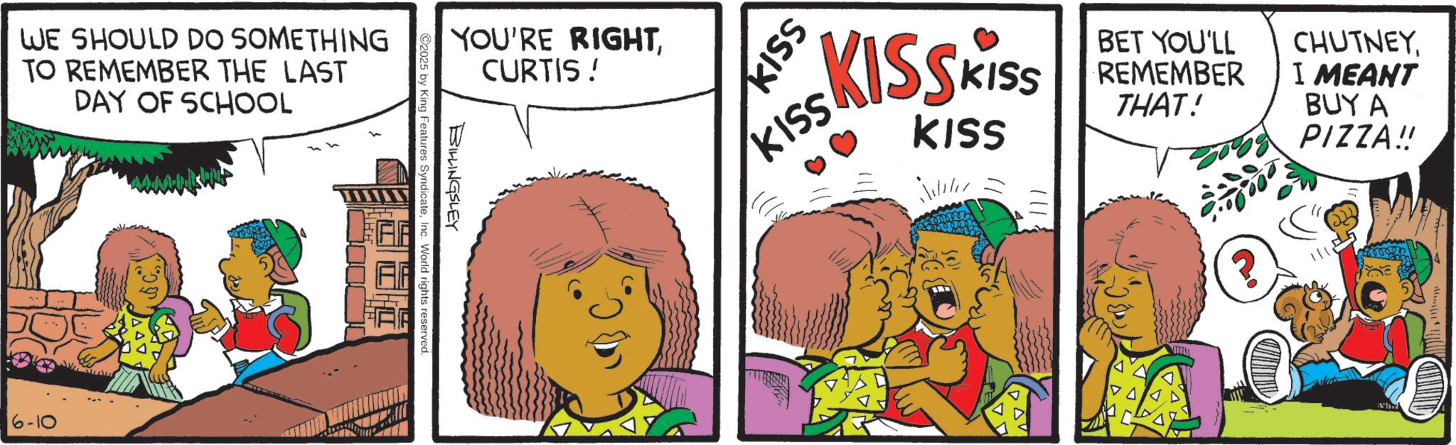 Publication OCR: WE SHOULD DO SOMETHING TO REMEMBER THE LAST DAY OF SCHOOL 6-10 YOU'RE RIGHTCURTIS ! BILLINGSLEY 2025 by King Features SyndicateInc. World rights reserved. KISSKISS KISS BET YOU'LL REMEMBER THAT! CHUTNEYI MEANT BUY A PIZZA!! KISS KISS DAV WE SHOULD DO SOMETHING TO REMEMBER THE LAST DAY OF SCHOOL 6-10 YOU'RE RIGHTCURTIS ! BILLINGSLEY 2025 by King Features SyndicateInc. World rights reserved . KISSKISS KISS BET YOU'LL REMEMBER THAT ! CHUTNEYI MEANT BUY A PIZZA !! KISS KISS DAV