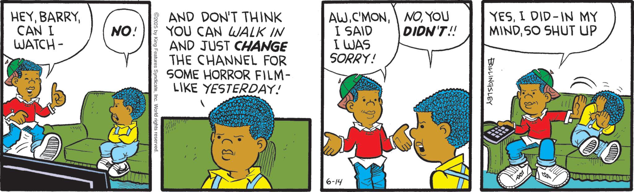 Comic book OCR: HEYCAN I WATCH- NO! AND DON'T THINK YOU CAN WALK IN AND JUST CHANGE THE CHANNEL FOR SOME HORROR FILM- LIKE YESTERDAY! AWYOU DIDN'T!! I SAID I WAS SORRY! 2025 by King Features SyndicateInc. World rights reserved. 6-14 YESI DID IN MY MINDSO SHUT UP BILLINGSLEY My HEYCAN I WATCH- NO ! AND DON'T THINK YOU CAN WALK IN AND JUST CHANGE THE CHANNEL FOR SOME HORROR FILM- LIKE YESTERDAY ! AWYOU DIDN'T !! I SAID I WAS SORRY ! 2025 by King Features SyndicateInc. World rights reserved . 6-14 YESI DID IN MY MINDSO SHUT UP BILLINGSLEY My