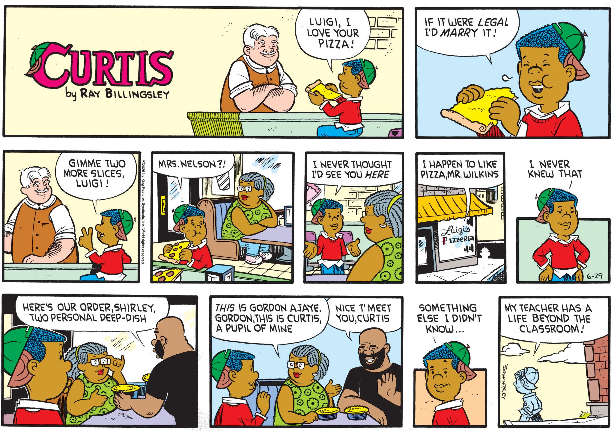 Animated cartoon OCR: CURTIS by RAY BILLINGSLEY GIMME TWO MORE SLICESLUIGI! C2025 by King Features SyndicateIne. World rights reserved MRS. NELSON?! LUIGII LOVE YOUR PIZZA! IF IT WERE LEGAL I'D MARRY IT! I NEVER THOUGHT I'D SEE YOU HERE I HAPPEN TO LIKE PIZZAMR. WILKINS I NEVER KNEW THAT HERE'S OUR ORDERTWO PERSONAL DEEP-DISH THIS IS GORDON AJAYE. GORDONA PUPIL OF MINE NICE T' MEET YOUCURTIS onn Luigi's Pizzeria 14 6-29 SOMETHING ELSE I DIDN'T KNOW... MY TEACHER HAS A LIFE BEYOND THE CLASSROOM! BILLINGSLEY CURTIS by RAY BILLINGSLEY GIMME TWO MORE SLICESLUIGI ! C2025 by King Features SyndicateIne . World rights reserved MRS . NELSON ?! LUIGII LOVE YOUR PIZZA ! IF IT WERE LEGAL I'D MARRY IT ! I NEVER THOUGHT I'D SEE YOU HERE I HAPPEN TO LIKE PIZZAMR . WILKINS I NEVER KNEW THAT HERE'S OUR ORDERTWO PERSONAL DEEP - DISH THIS IS GORDON AJAYE . GORDONTHIS IS CURTISA PUPIL OF MINE NICE T ' MEET YOUCURTIS onn Luigi's Pizzeria 14 6-29 SOMETHING ELSE I DIDN'T KNOW ... MY TEACHER HAS A LIFE BEYOND THE CLASSROOM ! BILLINGSLEY