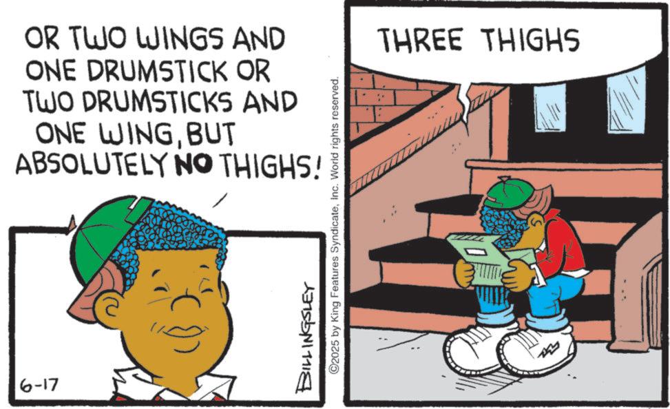 Animation OCR: 6-17 OR TWO WINGS AND ONE DRUMSTICK OR TWO DRUMSTICKS AND ONE WINGBUT ABSOLUTELY NO THIGHS! BILLINGSLEY ©2025 by King Features SyndicateInc. World rights reserved. THREE THIGHS 6-17 OR TWO WINGS AND ONE DRUMSTICK OR TWO DRUMSTICKS AND ONE WINGBUT ABSOLUTELY NO THIGHS ! BILLINGSLEY © 2025 by King Features SyndicateInc. World rights reserved . THREE THIGHS