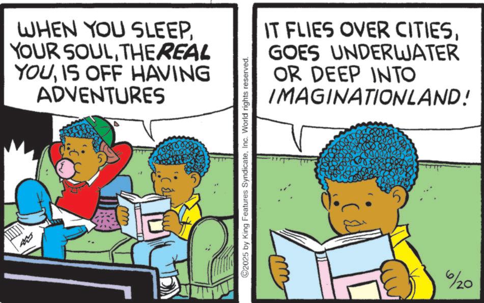 Comics OCR: WHEN YOU SLEEPTHEREAL YOUIS OFF HAVING ADVENTURES ©2025 by King Features SyndicateInc. World rights reserved. IT FLIES OVER CITIESGOES UNDERWATER OR DEEP INTO IMAGINATIONLAND! 6/20 WHEN YOU SLEEPYOUR SOULTHEREAL YOUIS OFF HAVING ADVENTURES © 2025 by King Features SyndicateInc. World rights reserved . IT FLIES OVER CITIESGOES UNDERWATER OR DEEP INTO IMAGINATIONLAND ! 6/20