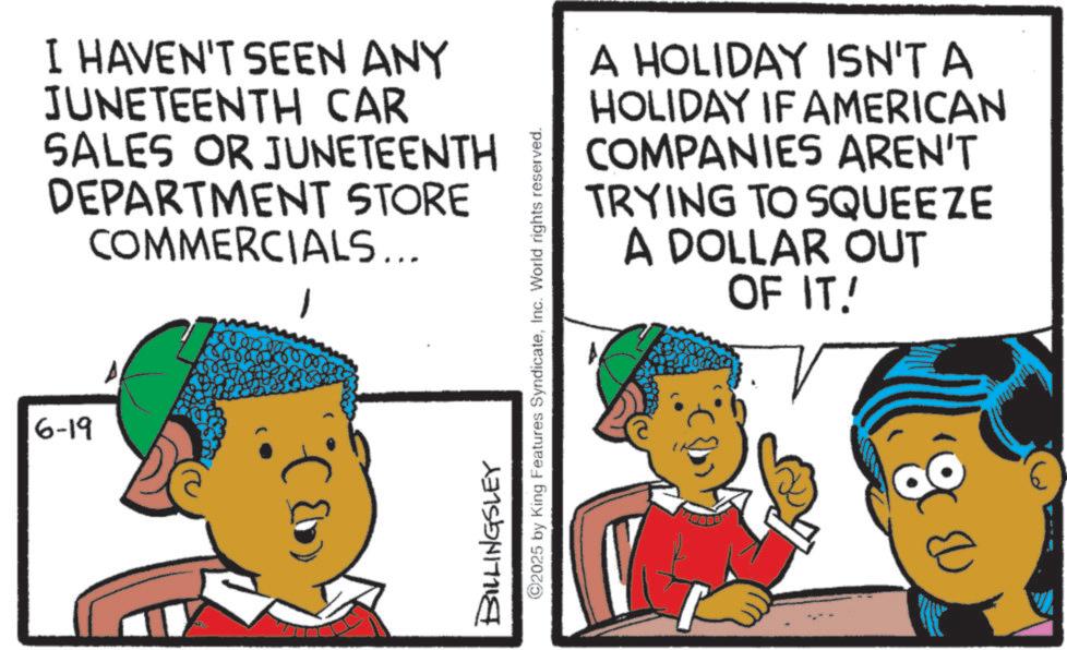 Animation OCR: I HAVEN'T SEEN ANY JUNETEENTH CAR SALES OR JUNETEENTH DEPARTMENT STORE COMMERCIALS... 6-19 BILLINGSLEY ©2025 by King Features SyndicateInc. World rights reserved. A HOLIDAY ISN'T A HOLIDAY IF AMERICAN COMPANIES AREN'T TRYING TO SQUEEZE A DOLLAR OUT OF IT! ' & D I HAVEN'T SEEN ANY JUNETEENTH CAR SALES OR JUNETEENTH DEPARTMENT STORE COMMERCIALS ... 6-19 BILLINGSLEY © 2025 by King Features SyndicateInc. World rights reserved . A HOLIDAY ISN'T A HOLIDAY IF AMERICAN COMPANIES AREN'T TRYING TO SQUEEZE A DOLLAR OUT OF IT ! ' & D